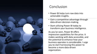 Conclusion
• Power BI helps turn raw data into
actionable insights.
• Gain a competitive advantage through
data-driven decision-making.
• Start utilizing Power BI today to
transform your business intelligence.
As you've seen, Power BI offers
impressive capabilities for the price. It
makes working with data accessible, and
the potential to enhance how your
business operates is considerable. I urge
you to start harnessing this power to
become a more data-driven
organization.
 
