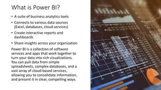 What is Power BI?
• A suite of business analytics tools
• Connects to various data sources
(Excel, databases, cloud services)
• Create interactive reports and
dashboards
• Share insights across your organization
Power BI is a collection of software
services and apps that work together to
turn your data into rich visualizations.
You can pull data from simple
spreadsheets, complex databases, and a
vast array of cloud-based services,
allowing you to consolidate information,
and present it in clear, compelling ways.
 