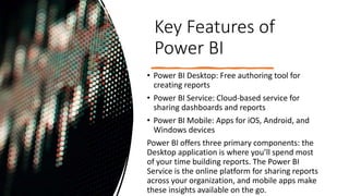 Key Features of
Power BI
• Power BI Desktop: Free authoring tool for
creating reports
• Power BI Service: Cloud-based service for
sharing dashboards and reports
• Power BI Mobile: Apps for iOS, Android, and
Windows devices
Power BI offers three primary components: the
Desktop application is where you’ll spend most
of your time building reports. The Power BI
Service is the online platform for sharing reports
across your organization, and mobile apps make
these insights available on the go.
 