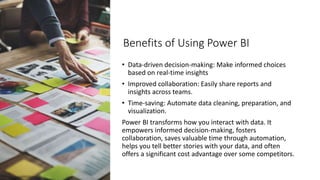 Benefits of Using Power BI
• Data-driven decision-making: Make informed choices
based on real-time insights
• Improved collaboration: Easily share reports and
insights across teams.
• Time-saving: Automate data cleaning, preparation, and
visualization.
Power BI transforms how you interact with data. It
empowers informed decision-making, fosters
collaboration, saves valuable time through automation,
helps you tell better stories with your data, and often
offers a significant cost advantage over some competitors.
 