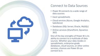 Connect to Data Sources
• Power BI connects to a wide range of
data sources:
• Excel spreadsheets
• Cloud services (Azure, Google Analytics,
Salesforce)
• Databases (SQL Server, Oracle, MySQL)
• Online services (SharePoint, Dynamics
365)
One of the key strengths of Power BI is its
ability to connect to a multitude of data
sources. Whether your data resides in
spreadsheets, enterprise-grade
databases, cloud sources, or other online
services, chances are Power BI can
connect to it.
 