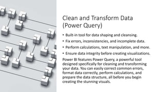 Clean and Transform Data
(Power Query)
• Built-in tool for data shaping and cleansing.
• Fix errors, inconsistencies, and incomplete data.
• Perform calculations, text manipulation, and more.
• Ensure data integrity before creating visualizations.
Power BI features Power Query, a powerful tool
designed specifically for cleaning and transforming
your data. You can easily correct common errors,
format data correctly, perform calculations, and
prepare the data structure, all before you begin
creating the stunning visuals.
 