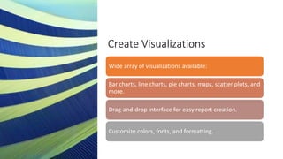 Create Visualizations
Wide array of visualizations available:
Bar charts, line charts, pie charts, maps, scatter plots, and
more.
Drag-and-drop interface for easy report creation.
Customize colors, fonts, and formatting.
 
