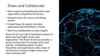 Share and Collaborate
• Share reports and dashboards within your
organization using Power BI Service.
• Set permissions for access and editing
control.
• Embed Power BI reports into other
applications like SharePoint or Teams.
• Real-time collaboration on data insights.
Power BI isn't just about individual analysis; it's
about sharing insights across your
organization. The Power BI Service provides a
secure environment to manage access and
sharing. Embedding reports in other
frequently used applications adds a layer of
convenience and puts insights where your
teams already work.
 