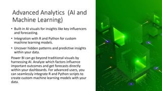 Advanced Analytics (AI and
Machine Learning)
• Built-in AI visuals for insights like key influencers
and forecasting.
• Integration with R and Python for custom
machine learning models.
• Uncover hidden patterns and predictive insights
within your data.
Power BI can go beyond traditional visuals by
harnessing AI. Analyze which factors influence
important outcomes and get forecasts directly
within your dashboards. For advanced users, you
can seamlessly integrate R and Python scripts to
create custom machine learning models with your
data.
 