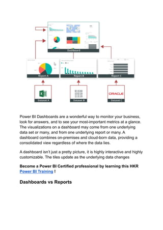 Power BI Dashboards are a wonderful way to monitor your business,
look for answers, and to see your most-important metrics at a glance.
The visualizations on a dashboard may come from one underlying
data set or many, and from one underlying report or many. A
dashboard combines on-premises and cloud-born data, providing a
consolidated view regardless of where the data lies.
A dashboard isn’t just a pretty picture, it is highly interactive and highly
customizable. The tiles update as the underlying data changes
Become a Power BI Certified professional by learning this HKR
Power BI Training !
Dashboards vs Reports
 