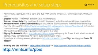 Prerequisites and setup steps
• At minimum, a computer with 2-cores and 4GB RAM running Windows 7 / Windows Server 2008 R2, or
later
• Display: At least 1440x900 or 1600x900 (16:9) recommended.
• Internet connectivity: You must have the ability to connect to the Internet outside your organization
• Microsoft Power BI Desktop installed: you should have downloaded and installed Power BI Desktop
from the Microsoft Store https://www.microsoft.com/en-us/p/power-bi-desktop/9ntxr16hnw1t or from the
download center https://go.microsoft.com/fwlink/?LinkId=521662.
• Microsoft Power BI Desktop requires Internet Explorer 9 or later.
• Signup for Power BI: Go to http://aka.ms/pbidiadtraining and sign up for Power BI with a business email
address. If you cannot sign up for Power BI, let the instructor know.
• If you have an existing account, please go to http://app.powerbi.com and Sign in using your Power BI
account
• Training and Lab material - http://mnts.info/pbid >> https://powerbi.microsoft.com/en-us/diad/
http://mnts.info/pbid
 