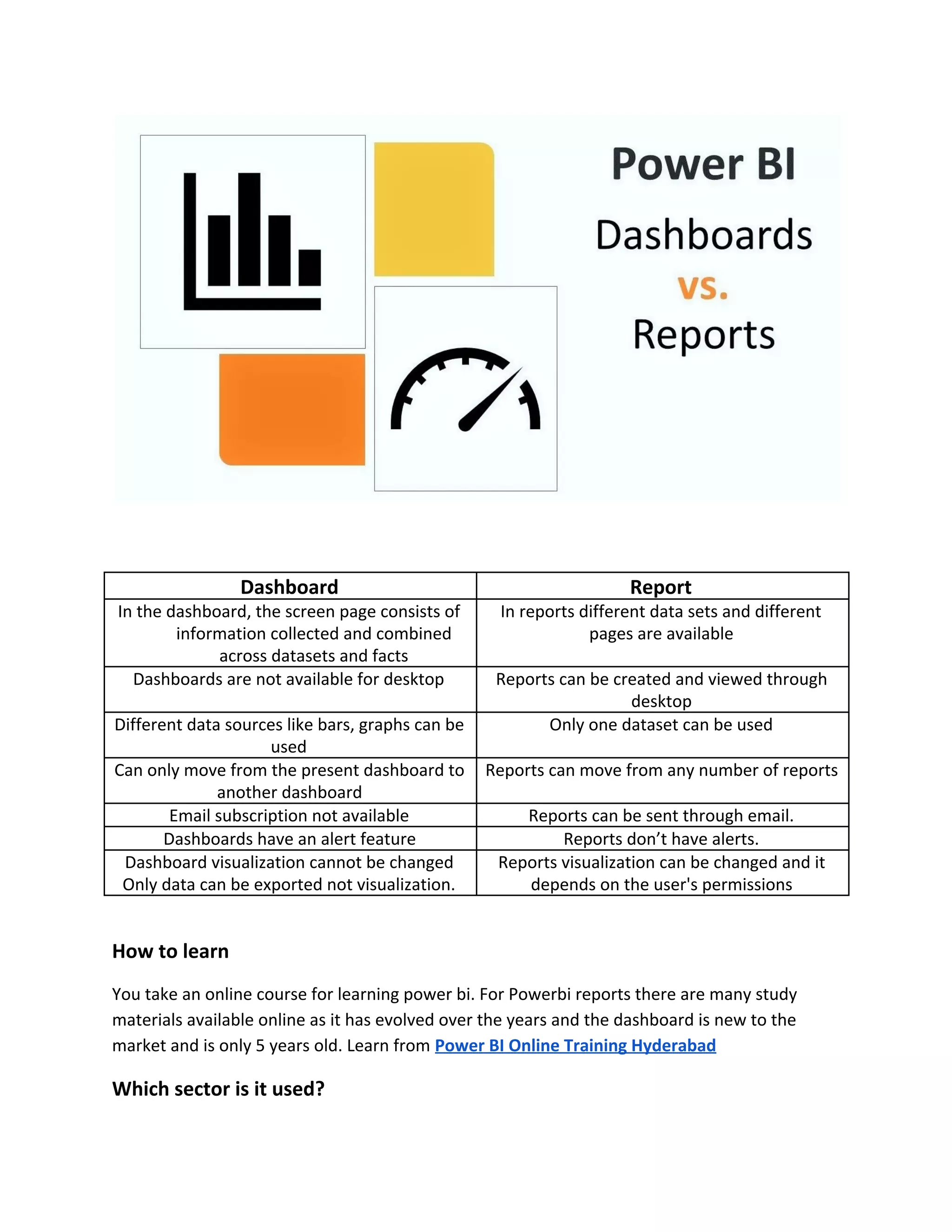 Dashboard Report
In the dashboard, the screen page consists of
information collected and combined
across datasets and facts
In reports different data sets and different
pages are available
Dashboards are not available for desktop Reports can be created and viewed through
desktop
Different data sources like bars, graphs can be
used
Only one dataset can be used
Can only move from the present dashboard to
another dashboard
Reports can move from any number of reports
Email subscription not available Reports can be sent through email.
Dashboards have an alert feature Reports don’t have alerts.
Dashboard visualization cannot be changed
Only data can be exported not visualization.
Reports visualization can be changed and it
depends on the user's permissions
How to learn
You take an online course for learning power bi. For Powerbi reports there are many study
materials available online as it has evolved over the years and the dashboard is new to the
market and is only 5 years old. Learn from ​Power BI Online Training Hyderabad
Which sector is it used?
 