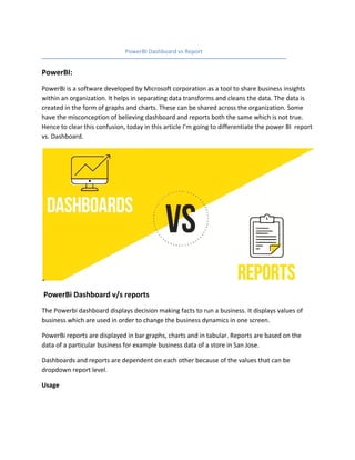 PowerBI Dashboard vs Report
PowerBI:
PowerBi is a software developed by Microsoft corporation as a tool to share business insights
within an organization. It helps in separating data transforms and cleans the data. The data is
created in the form of graphs and charts. These can be shared across the organization. Some
have the misconception of believing dashboard and reports both the same which is not true.
Hence to clear this confusion, today in this article I’m going to differentiate the power BI report
vs. Dashboard.
PowerBi Dashboard v/s reports
The Powerbi dashboard displays decision making facts to run a business. It displays values of
business which are used in order to change the business dynamics in one screen.
PowerBi reports are displayed in bar graphs, charts and in tabular. Reports are based on the
data of a particular business for example business data of a store in San Jose.
Dashboards and reports are dependent on each other because of the values that can be
dropdown report level.
Usage
 
