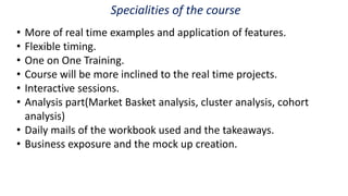 Specialities of the course
• More of real time examples and application of features.
• Flexible timing.
• One on One Training.
• Course will be more inclined to the real time projects.
• Interactive sessions.
• Analysis part(Market Basket analysis, cluster analysis, cohort
analysis)
• Daily mails of the workbook used and the takeaways.
• Business exposure and the mock up creation.
 