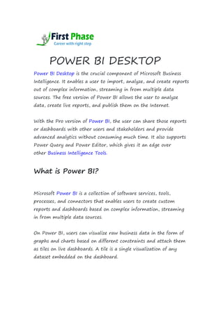 POWER BI DESKTOP
Power BI Desktop is the crucial component of Microsoft Business
Intelligence. It enables a user to import, analyze, and create reports
out of complex information, streaming in from multiple data
sources. The free version of Power BI allows the user to analyze
data, create live reports, and publish them on the Internet.
With the Pro version of Power BI, the user can share those reports
or dashboards with other users and stakeholders and provide
advanced analytics without consuming much time. It also supports
Power Query and Power Editor, which gives it an edge over
other Business Intelligence Tools.
What is Power BI?
Microsoft Power BI is a collection of software services, tools,
processes, and connectors that enables users to create custom
reports and dashboards based on complex information, streaming
in from multiple data sources.
On Power BI, users can visualize raw business data in the form of
graphs and charts based on different constraints and attach them
as tiles on live dashboards. A tile is a single visualization of any
dataset embedded on the dashboard.
 