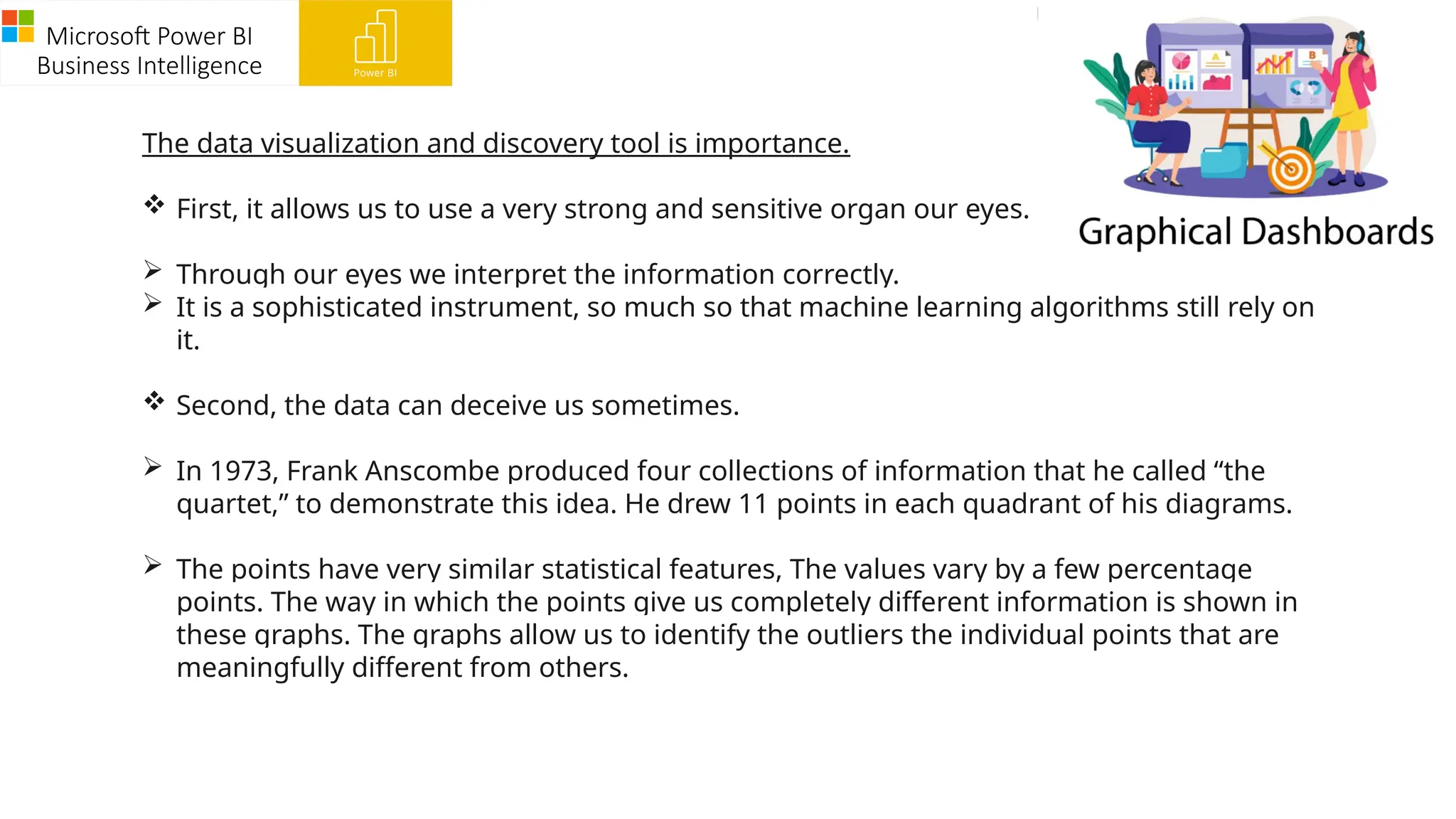 Microsoft Power BI
Business Intelligence
The data visualization and discovery tool is importance.
 First, it allows us to use a very strong and sensitive organ our eyes.
 Through our eyes we interpret the information correctly.
 It is a sophisticated instrument, so much so that machine learning algorithms still rely on
it.
 Second, the data can deceive us sometimes.
 In 1973, Frank Anscombe produced four collections of information that he called “the
quartet,” to demonstrate this idea. He drew 11 points in each quadrant of his diagrams.
 The points have very similar statistical features, The values vary by a few percentage
points. The way in which the points give us completely different information is shown in
these graphs. The graphs allow us to identify the outliers the individual points that are
meaningfully different from others.
 