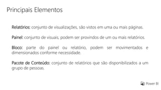 Principais Elementos
Relatórios: conjunto de visualizações, são vistos em uma ou mais páginas.
Painel: conjunto de visuais, podem ser provindos de um ou mais relatórios.
Bloco: parte do painel ou relatório, podem ser movimentados e
dimensionados conforme necessidade.
Pacote de Conteúdo: conjunto de relatórios que são disponibilizados a um
grupo de pessoas.
 