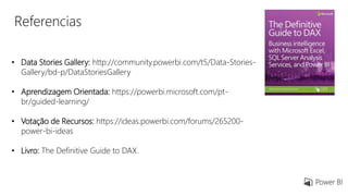 Referencias
• Data Stories Gallery: http://community.powerbi.com/t5/Data-Stories-
Gallery/bd-p/DataStoriesGallery
• Aprendizagem Orientada: https://powerbi.microsoft.com/pt-
br/guided-learning/
• Votação de Recursos: https://ideas.powerbi.com/forums/265200-
power-bi-ideas
• Livro: The Definitive Guide to DAX.
 