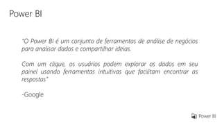 Power BI
“O Power BI é um conjunto de ferramentas de análise de negócios
para analisar dados e compartilhar ideias.
Com um clique, os usuários podem explorar os dados em seu
painel usando ferramentas intuitivas que facilitam encontrar as
respostas”
-Google
 