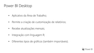 Power BI Desktop
• Aplicativo da Área de Trabalho;
• Permite a criação de customização de relatórios;
• Recebe atualizações mensais;
• Integração com linguagem R;
• Diferentes tipos de gráficos (também importáveis).
 
