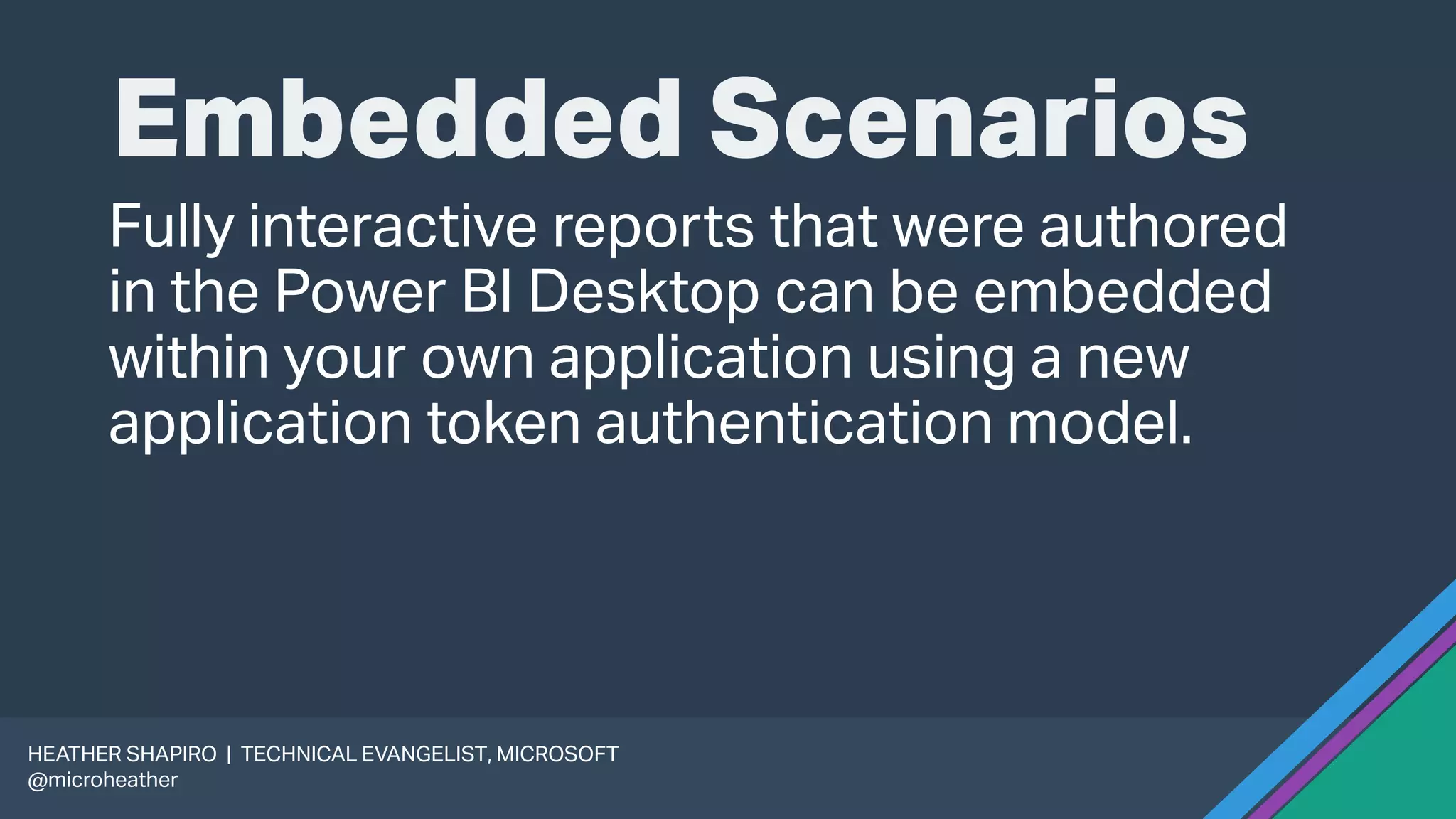 Embedded Scenarios
Fully interactive reports that were authored
in the Power BI Desktop can be embedded
within your own application using a new
application token authentication model.
HEATHER SHAPIRO | TECHNICAL EVANGELIST, MICROSOFT
@microheather
 