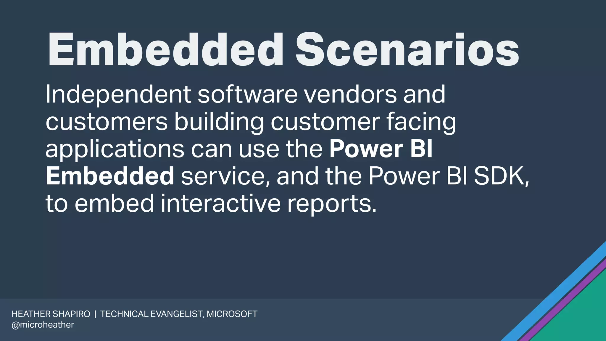 Embedded Scenarios
Independent software vendors and
customers building customer facing
applications can use the Power BI
Embedded service, and the Power BI SDK,
to embed interactive reports.
HEATHER SHAPIRO | TECHNICAL EVANGELIST, MICROSOFT
@microheather
 
