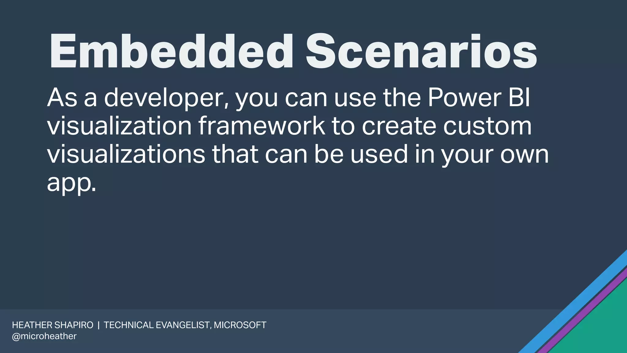 Embedded Scenarios
As a developer, you can use the Power BI
visualization framework to create custom
visualizations that can be used in your own
app.
HEATHER SHAPIRO | TECHNICAL EVANGELIST, MICROSOFT
@microheather
 