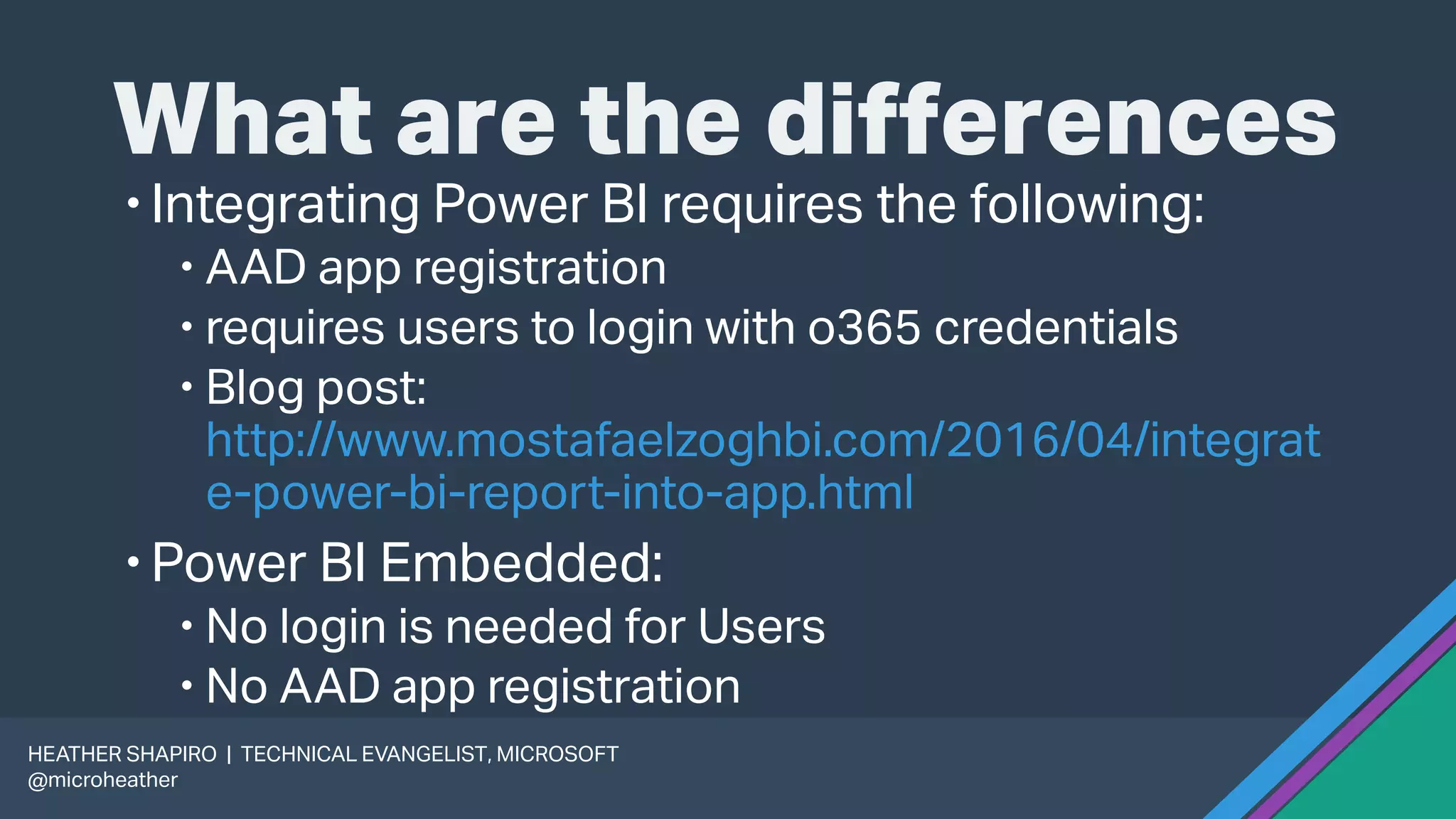What are the differences
Integrating Power BI requires the following:
 AAD app registration
 requires users to login with o365 credentials
 Blog post:
http://www.mostafaelzoghbi.com/2016/04/integrat
e-power-bi-report-into-app.html
Power BI Embedded:
 No login is needed for Users
 No AAD app registration
HEATHER SHAPIRO | TECHNICAL EVANGELIST, MICROSOFT
@microheather
 