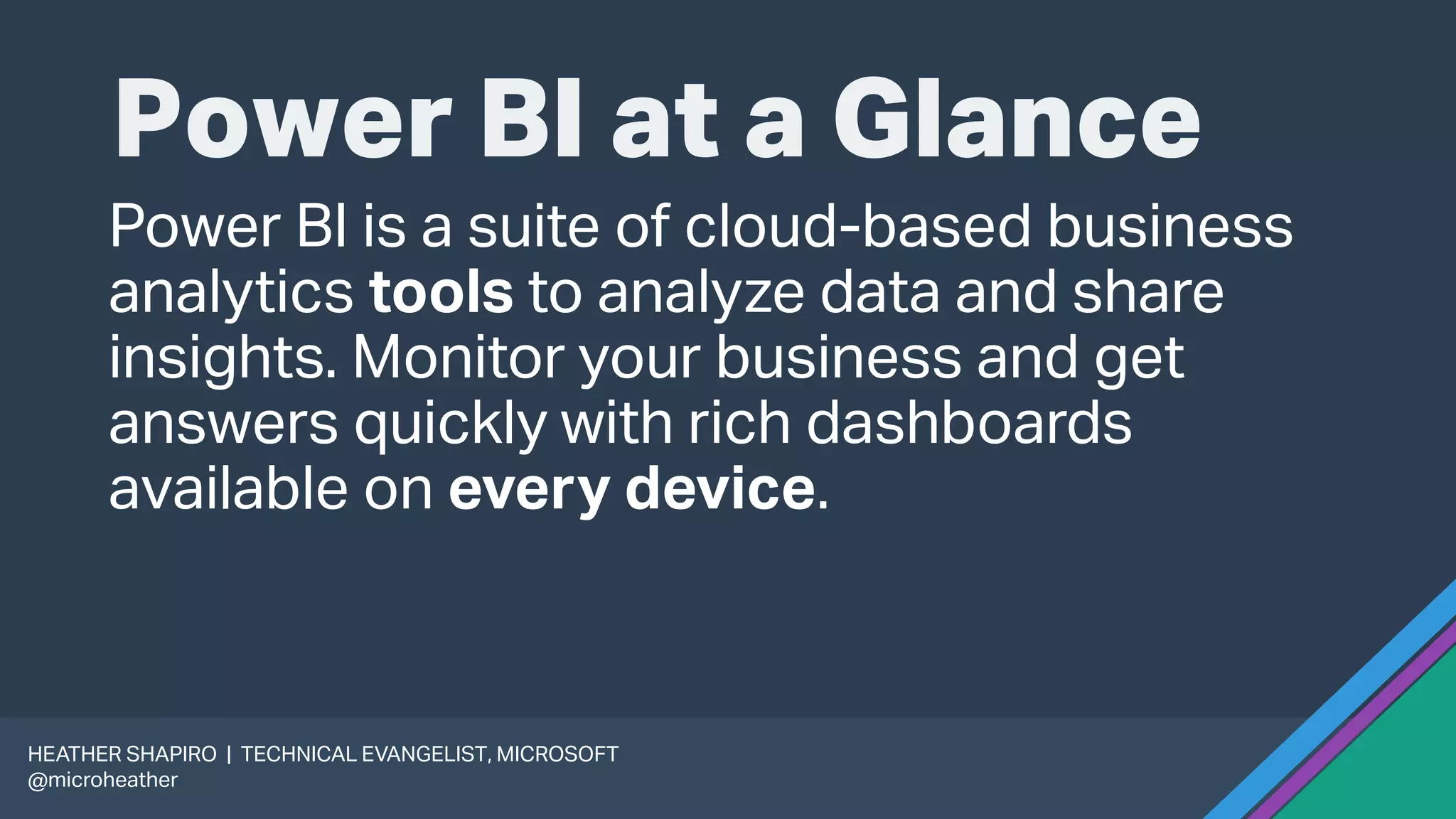 Power BI at a Glance
Power BI is a suite of cloud-based business
analytics tools to analyze data and share
insights. Monitor your business and get
answers quickly with rich dashboards
available on every device.
HEATHER SHAPIRO | TECHNICAL EVANGELIST, MICROSOFT
@microheather
 