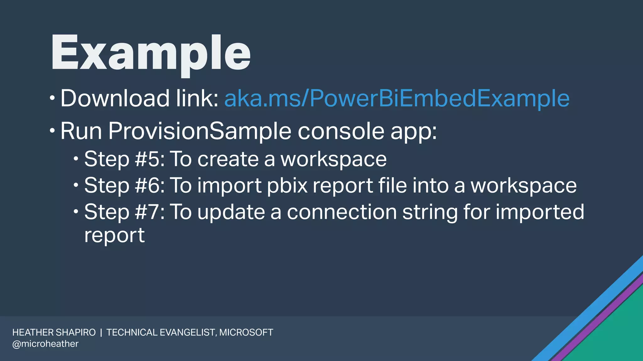 Example
Download link: aka.ms/PowerBiEmbedExample
Run ProvisionSample console app:
 Step #5: To create a workspace
 Step #6: To import pbix report file into a workspace
 Step #7: To update a connection string for imported
report
HEATHER SHAPIRO | TECHNICAL EVANGELIST, MICROSOFT
@microheather
 