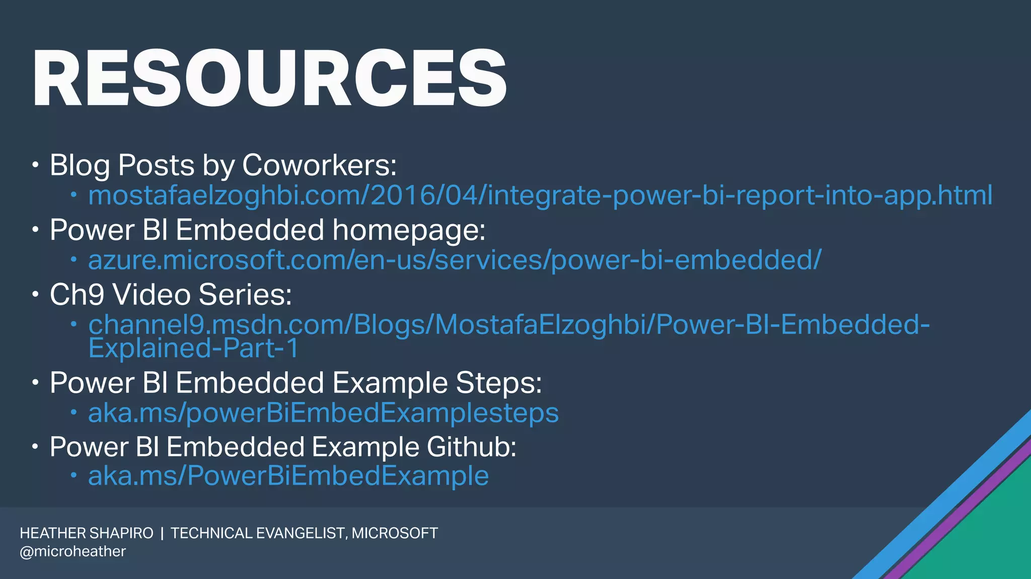 RESOURCES
 Blog Posts by Coworkers:
 mostafaelzoghbi.com/2016/04/integrate-power-bi-report-into-app.html
 Power BI Embedded homepage:
 azure.microsoft.com/en-us/services/power-bi-embedded/
 Ch9 Video Series:
 channel9.msdn.com/Blogs/MostafaElzoghbi/Power-BI-Embedded-
Explained-Part-1
 Power BI Embedded Example Steps:
 aka.ms/powerBiEmbedExamplesteps
 Power BI Embedded Example Github:
 aka.ms/PowerBiEmbedExample
HEATHER SHAPIRO | TECHNICAL EVANGELIST, MICROSOFT
@microheather
 