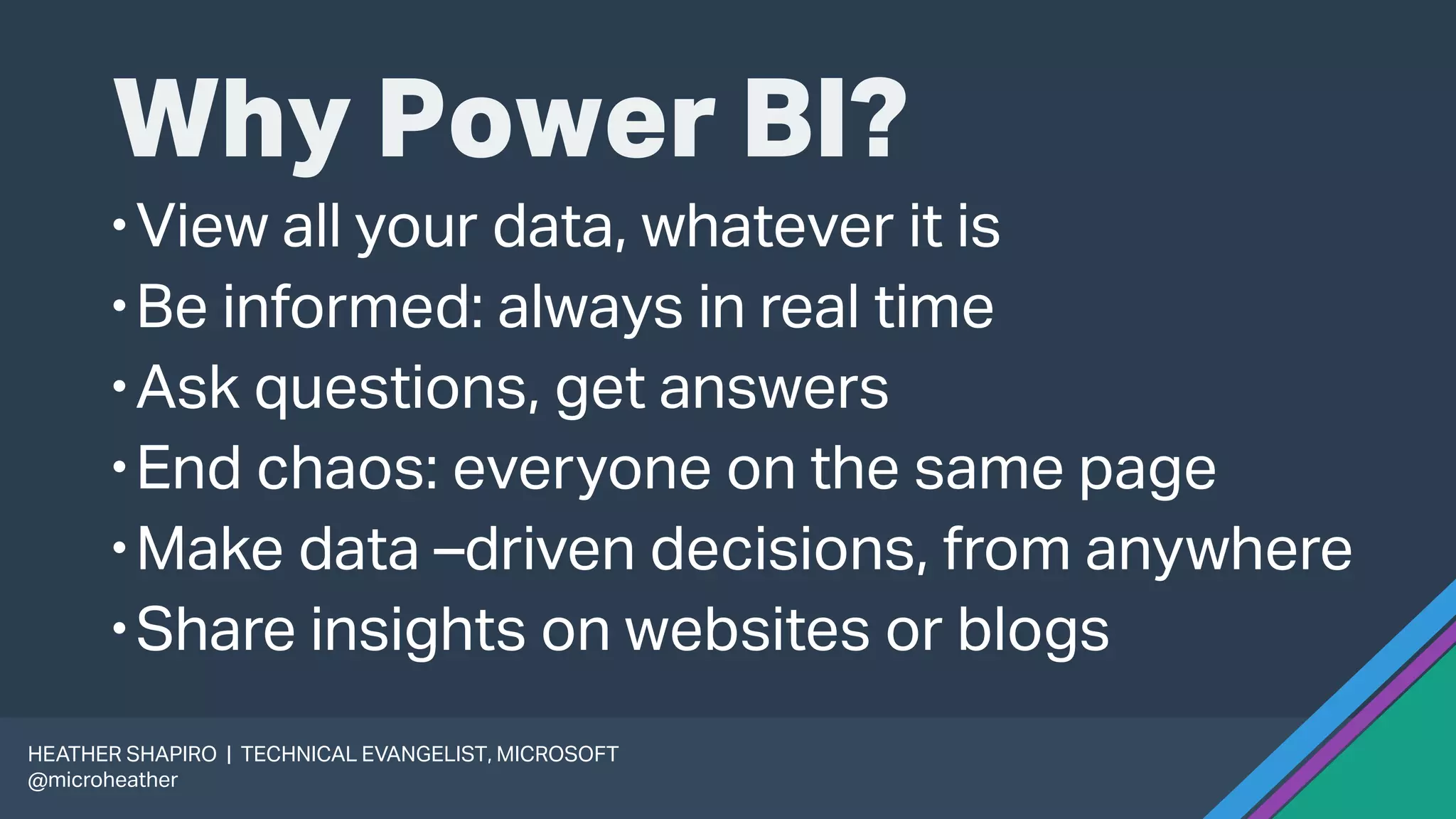 Why Power BI?
View all your data, whatever it is
Be informed: always in real time
Ask questions, get answers
End chaos: everyone on the same page
Make data –driven decisions, from anywhere
Share insights on websites or blogs
HEATHER SHAPIRO | TECHNICAL EVANGELIST, MICROSOFT
@microheather
 