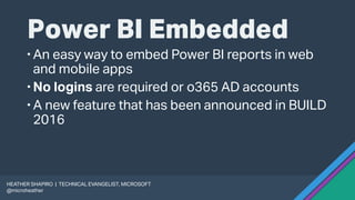 Power BI Embedded
An easy way to embed Power BI reports in web
and mobile apps
No logins are required or o365 AD accounts
A new feature that has been announced in BUILD
2016
HEATHER SHAPIRO | TECHNICAL EVANGELIST, MICROSOFT
@microheather
 