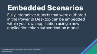 Embedded Scenarios
Fully interactive reports that were authored
in the Power BI Desktop can be embedded
within your own application using a new
application token authentication model.
HEATHER SHAPIRO | TECHNICAL EVANGELIST, MICROSOFT
@microheather
 