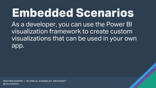 Embedded Scenarios
As a developer, you can use the Power BI
visualization framework to create custom
visualizations that can be used in your own
app.
HEATHER SHAPIRO | TECHNICAL EVANGELIST, MICROSOFT
@microheather
 