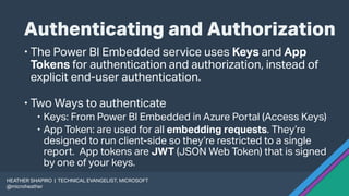 Authenticating and Authorization
 The Power BI Embedded service uses Keys and App
Tokens for authentication and authorization, instead of
explicit end-user authentication.
 Two Ways to authenticate
 Keys: From Power BI Embedded in Azure Portal (Access Keys)
 App Token: are used for all embedding requests. They’re
designed to run client-side so they’re restricted to a single
report. App tokens are JWT (JSON Web Token) that is signed
by one of your keys.
HEATHER SHAPIRO | TECHNICAL EVANGELIST, MICROSOFT
@microheather
 