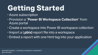 Getting Started
 Azure subscription
 Provision a “Power BI Workspace Collection” from
Azure portal
 Create a workspace into Power BI workspace collection
 Import a (.pbix) report file into a workspace
 Embed a report with one html tag into your application
HEATHER SHAPIRO | TECHNICAL EVANGELIST, MICROSOFT
@microheather
 