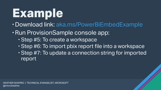 Example
Download link: aka.ms/PowerBiEmbedExample
Run ProvisionSample console app:
 Step #5: To create a workspace
 Step #6: To import pbix report file into a workspace
 Step #7: To update a connection string for imported
report
HEATHER SHAPIRO | TECHNICAL EVANGELIST, MICROSOFT
@microheather
 