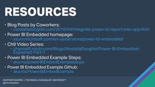 RESOURCES
 Blog Posts by Coworkers:
 mostafaelzoghbi.com/2016/04/integrate-power-bi-report-into-app.html
 Power BI Embedded homepage:
 azure.microsoft.com/en-us/services/power-bi-embedded/
 Ch9 Video Series:
 channel9.msdn.com/Blogs/MostafaElzoghbi/Power-BI-Embedded-
Explained-Part-1
 Power BI Embedded Example Steps:
 aka.ms/powerBiEmbedExamplesteps
 Power BI Embedded Example Github:
 aka.ms/PowerBiEmbedExample
HEATHER SHAPIRO | TECHNICAL EVANGELIST, MICROSOFT
@microheather
 