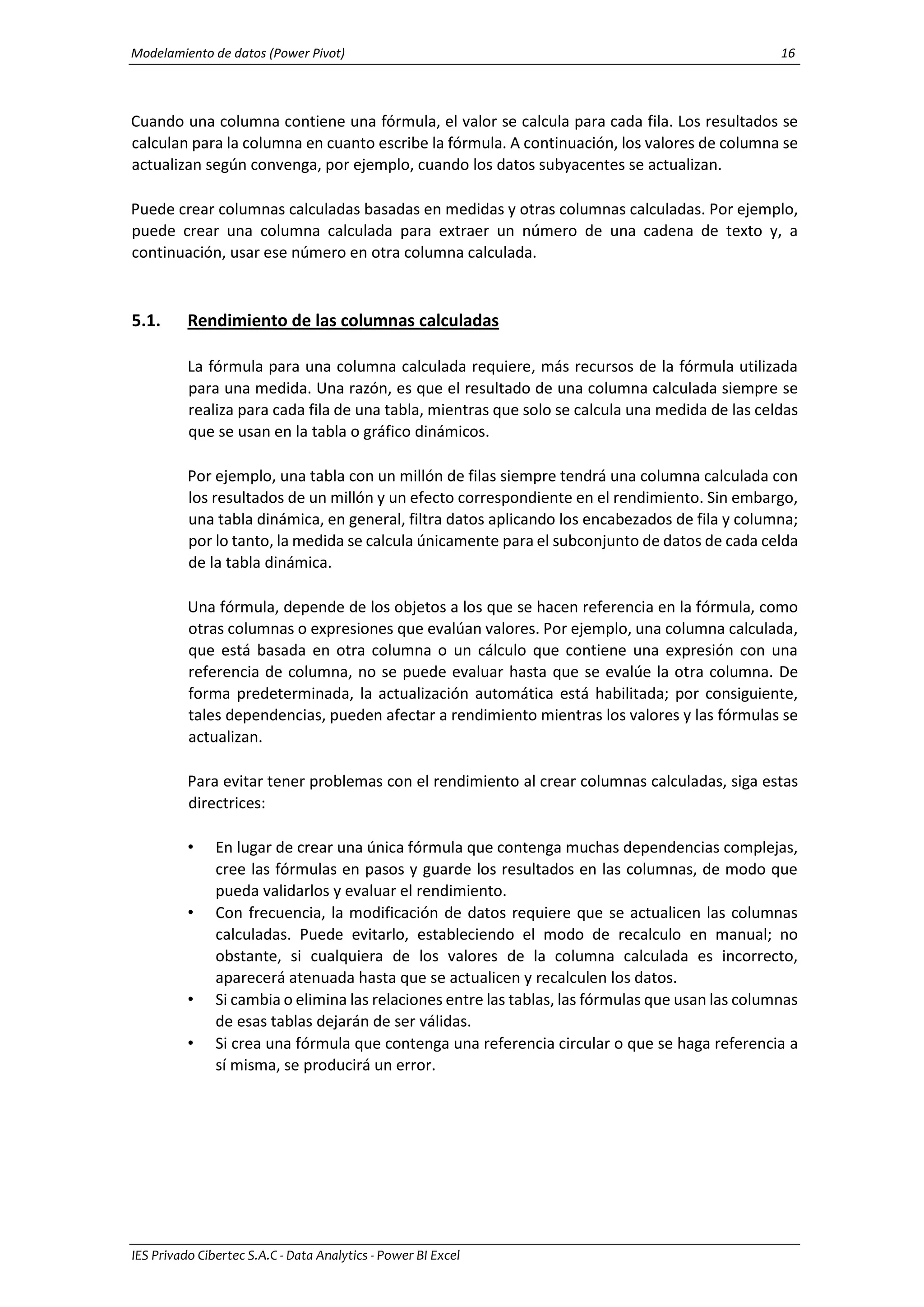 Modelamiento de datos (Power Pivot) 16
IES Privado Cibertec S.A.C - Data Analytics - Power BI Excel
Cuando una columna contiene una fórmula, el valor se calcula para cada fila. Los resultados se
calculan para la columna en cuanto escribe la fórmula. A continuación, los valores de columna se
actualizan según convenga, por ejemplo, cuando los datos subyacentes se actualizan.
Puede crear columnas calculadas basadas en medidas y otras columnas calculadas. Por ejemplo,
puede crear una columna calculada para extraer un número de una cadena de texto y, a
continuación, usar ese número en otra columna calculada.
5.1. Rendimiento de las columnas calculadas
La fórmula para una columna calculada requiere, más recursos de la fórmula utilizada
para una medida. Una razón, es que el resultado de una columna calculada siempre se
realiza para cada fila de una tabla, mientras que solo se calcula una medida de las celdas
que se usan en la tabla o gráfico dinámicos.
Por ejemplo, una tabla con un millón de filas siempre tendrá una columna calculada con
los resultados de un millón y un efecto correspondiente en el rendimiento. Sin embargo,
una tabla dinámica, en general, filtra datos aplicando los encabezados de fila y columna;
por lo tanto, la medida se calcula únicamente para el subconjunto de datos de cada celda
de la tabla dinámica.
Una fórmula, depende de los objetos a los que se hacen referencia en la fórmula, como
otras columnas o expresiones que evalúan valores. Por ejemplo, una columna calculada,
que está basada en otra columna o un cálculo que contiene una expresión con una
referencia de columna, no se puede evaluar hasta que se evalúe la otra columna. De
forma predeterminada, la actualización automática está habilitada; por consiguiente,
tales dependencias, pueden afectar a rendimiento mientras los valores y las fórmulas se
actualizan.
Para evitar tener problemas con el rendimiento al crear columnas calculadas, siga estas
directrices:
• En lugar de crear una única fórmula que contenga muchas dependencias complejas,
cree las fórmulas en pasos y guarde los resultados en las columnas, de modo que
pueda validarlos y evaluar el rendimiento.
• Con frecuencia, la modificación de datos requiere que se actualicen las columnas
calculadas. Puede evitarlo, estableciendo el modo de recalculo en manual; no
obstante, si cualquiera de los valores de la columna calculada es incorrecto,
aparecerá atenuada hasta que se actualicen y recalculen los datos.
• Si cambia o elimina las relaciones entre las tablas, las fórmulas que usan las columnas
de esas tablas dejarán de ser válidas.
• Si crea una fórmula que contenga una referencia circular o que se haga referencia a
sí misma, se producirá un error.
 