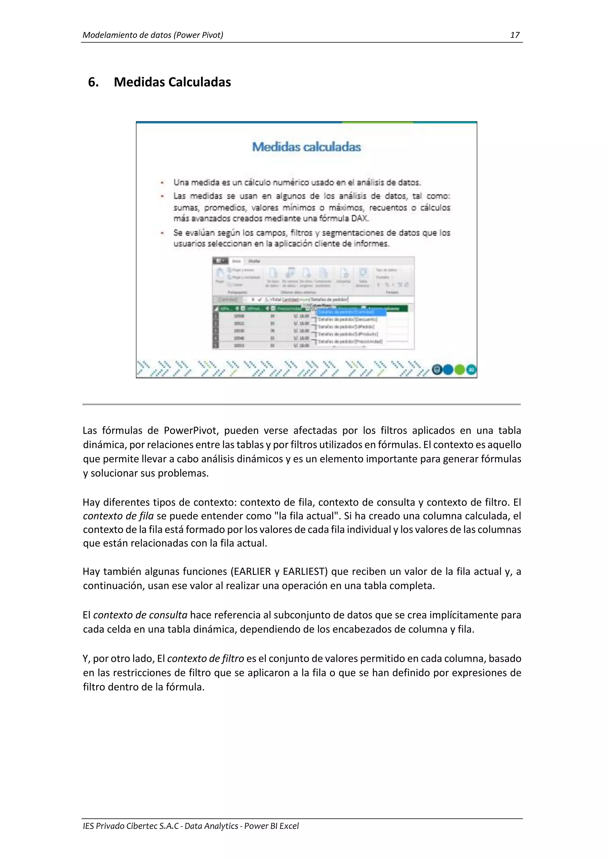 Modelamiento de datos (Power Pivot) 17
IES Privado Cibertec S.A.C - Data Analytics - Power BI Excel
6. Medidas Calculadas
Las fórmulas de PowerPivot, pueden verse afectadas por los filtros aplicados en una tabla
dinámica, por relaciones entre las tablas y por filtros utilizados en fórmulas. El contexto es aquello
que permite llevar a cabo análisis dinámicos y es un elemento importante para generar fórmulas
y solucionar sus problemas.
Hay diferentes tipos de contexto: contexto de fila, contexto de consulta y contexto de filtro. El
contexto de fila se puede entender como "la fila actual". Si ha creado una columna calculada, el
contexto de la fila está formado por los valores de cada fila individual y los valores de las columnas
que están relacionadas con la fila actual.
Hay también algunas funciones (EARLIER y EARLIEST) que reciben un valor de la fila actual y, a
continuación, usan ese valor al realizar una operación en una tabla completa.
El contexto de consulta hace referencia al subconjunto de datos que se crea implícitamente para
cada celda en una tabla dinámica, dependiendo de los encabezados de columna y fila.
Y, por otro lado, El contexto de filtro es el conjunto de valores permitido en cada columna, basado
en las restricciones de filtro que se aplicaron a la fila o que se han definido por expresiones de
filtro dentro de la fórmula.
 
