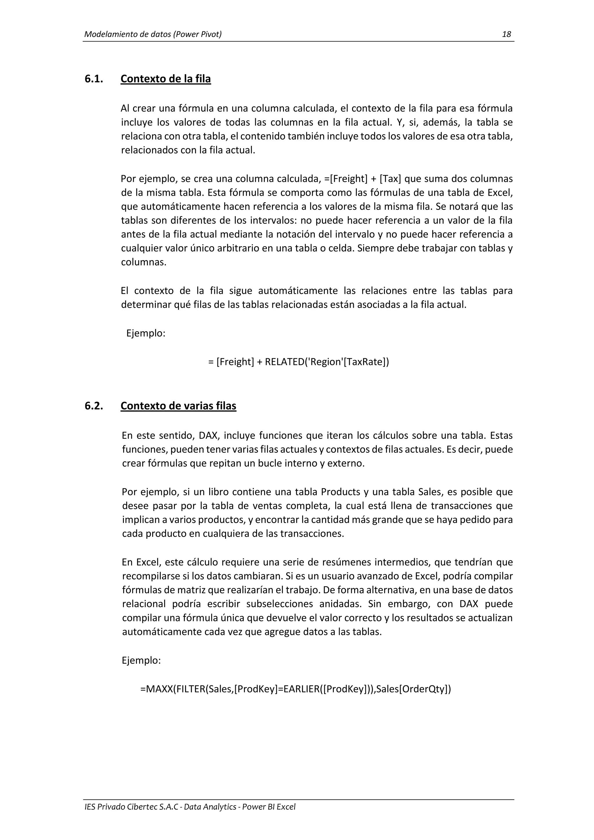 Modelamiento de datos (Power Pivot) 18
IES Privado Cibertec S.A.C - Data Analytics - Power BI Excel
6.1. Contexto de la fila
Al crear una fórmula en una columna calculada, el contexto de la fila para esa fórmula
incluye los valores de todas las columnas en la fila actual. Y, si, además, la tabla se
relaciona con otra tabla, el contenido también incluye todos los valores de esa otra tabla,
relacionados con la fila actual.
Por ejemplo, se crea una columna calculada, =[Freight] + [Tax] que suma dos columnas
de la misma tabla. Esta fórmula se comporta como las fórmulas de una tabla de Excel,
que automáticamente hacen referencia a los valores de la misma fila. Se notará que las
tablas son diferentes de los intervalos: no puede hacer referencia a un valor de la fila
antes de la fila actual mediante la notación del intervalo y no puede hacer referencia a
cualquier valor único arbitrario en una tabla o celda. Siempre debe trabajar con tablas y
columnas.
El contexto de la fila sigue automáticamente las relaciones entre las tablas para
determinar qué filas de las tablas relacionadas están asociadas a la fila actual.
Ejemplo:
= [Freight] + RELATED('Region'[TaxRate])
6.2. Contexto de varias filas
En este sentido, DAX, incluye funciones que iteran los cálculos sobre una tabla. Estas
funciones, pueden tener varias filas actuales y contextos de filas actuales. Es decir, puede
crear fórmulas que repitan un bucle interno y externo.
Por ejemplo, si un libro contiene una tabla Products y una tabla Sales, es posible que
desee pasar por la tabla de ventas completa, la cual está llena de transacciones que
implican a varios productos, y encontrar la cantidad más grande que se haya pedido para
cada producto en cualquiera de las transacciones.
En Excel, este cálculo requiere una serie de resúmenes intermedios, que tendrían que
recompilarse si los datos cambiaran. Si es un usuario avanzado de Excel, podría compilar
fórmulas de matriz que realizarían el trabajo. De forma alternativa, en una base de datos
relacional podría escribir subselecciones anidadas. Sin embargo, con DAX puede
compilar una fórmula única que devuelve el valor correcto y los resultados se actualizan
automáticamente cada vez que agregue datos a las tablas.
Ejemplo:
=MAXX(FILTER(Sales,[ProdKey]=EARLIER([ProdKey])),Sales[OrderQty])
 