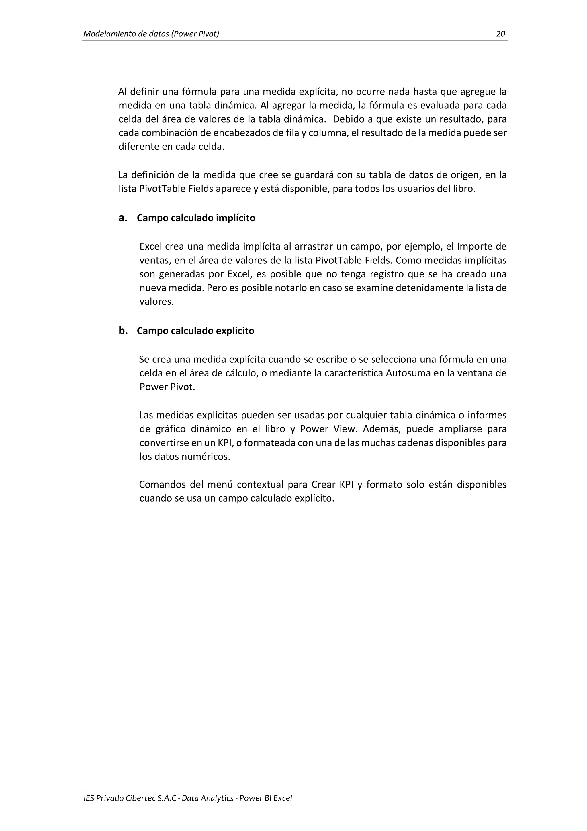 Modelamiento de datos (Power Pivot) 20
IES Privado Cibertec S.A.C - Data Analytics - Power BI Excel
Al definir una fórmula para una medida explícita, no ocurre nada hasta que agregue la
medida en una tabla dinámica. Al agregar la medida, la fórmula es evaluada para cada
celda del área de valores de la tabla dinámica. Debido a que existe un resultado, para
cada combinación de encabezados de fila y columna, el resultado de la medida puede ser
diferente en cada celda.
La definición de la medida que cree se guardará con su tabla de datos de origen, en la
lista PivotTable Fields aparece y está disponible, para todos los usuarios del libro.
a. Campo calculado implícito
Excel crea una medida implícita al arrastrar un campo, por ejemplo, el Importe de
ventas, en el área de valores de la lista PivotTable Fields. Como medidas implícitas
son generadas por Excel, es posible que no tenga registro que se ha creado una
nueva medida. Pero es posible notarlo en caso se examine detenidamente la lista de
valores.
b. Campo calculado explícito
Se crea una medida explícita cuando se escribe o se selecciona una fórmula en una
celda en el área de cálculo, o mediante la característica Autosuma en la ventana de
Power Pivot.
Las medidas explícitas pueden ser usadas por cualquier tabla dinámica o informes
de gráfico dinámico en el libro y Power View. Además, puede ampliarse para
convertirse en un KPI, o formateada con una de las muchas cadenas disponibles para
los datos numéricos.
Comandos del menú contextual para Crear KPI y formato solo están disponibles
cuando se usa un campo calculado explícito.
 