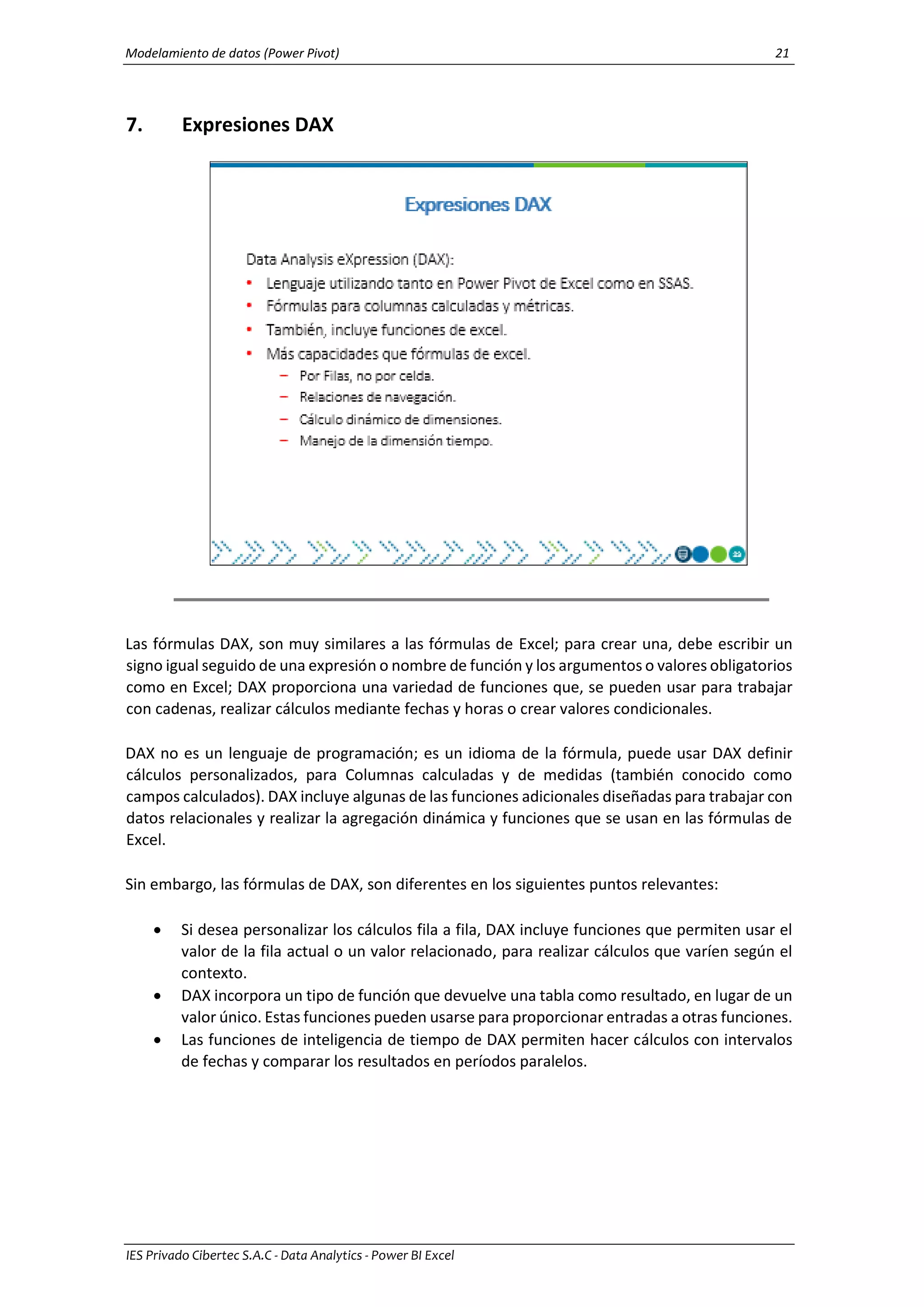 Modelamiento de datos (Power Pivot) 21
IES Privado Cibertec S.A.C - Data Analytics - Power BI Excel
7. Expresiones DAX
Las fórmulas DAX, son muy similares a las fórmulas de Excel; para crear una, debe escribir un
signo igual seguido de una expresión o nombre de función y los argumentos o valores obligatorios
como en Excel; DAX proporciona una variedad de funciones que, se pueden usar para trabajar
con cadenas, realizar cálculos mediante fechas y horas o crear valores condicionales.
DAX no es un lenguaje de programación; es un idioma de la fórmula, puede usar DAX definir
cálculos personalizados, para Columnas calculadas y de medidas (también conocido como
campos calculados). DAX incluye algunas de las funciones adicionales diseñadas para trabajar con
datos relacionales y realizar la agregación dinámica y funciones que se usan en las fórmulas de
Excel.
Sin embargo, las fórmulas de DAX, son diferentes en los siguientes puntos relevantes:
 Si desea personalizar los cálculos fila a fila, DAX incluye funciones que permiten usar el
valor de la fila actual o un valor relacionado, para realizar cálculos que varíen según el
contexto.
 DAX incorpora un tipo de función que devuelve una tabla como resultado, en lugar de un
valor único. Estas funciones pueden usarse para proporcionar entradas a otras funciones.
 Las funciones de inteligencia de tiempo de DAX permiten hacer cálculos con intervalos
de fechas y comparar los resultados en períodos paralelos.
 
