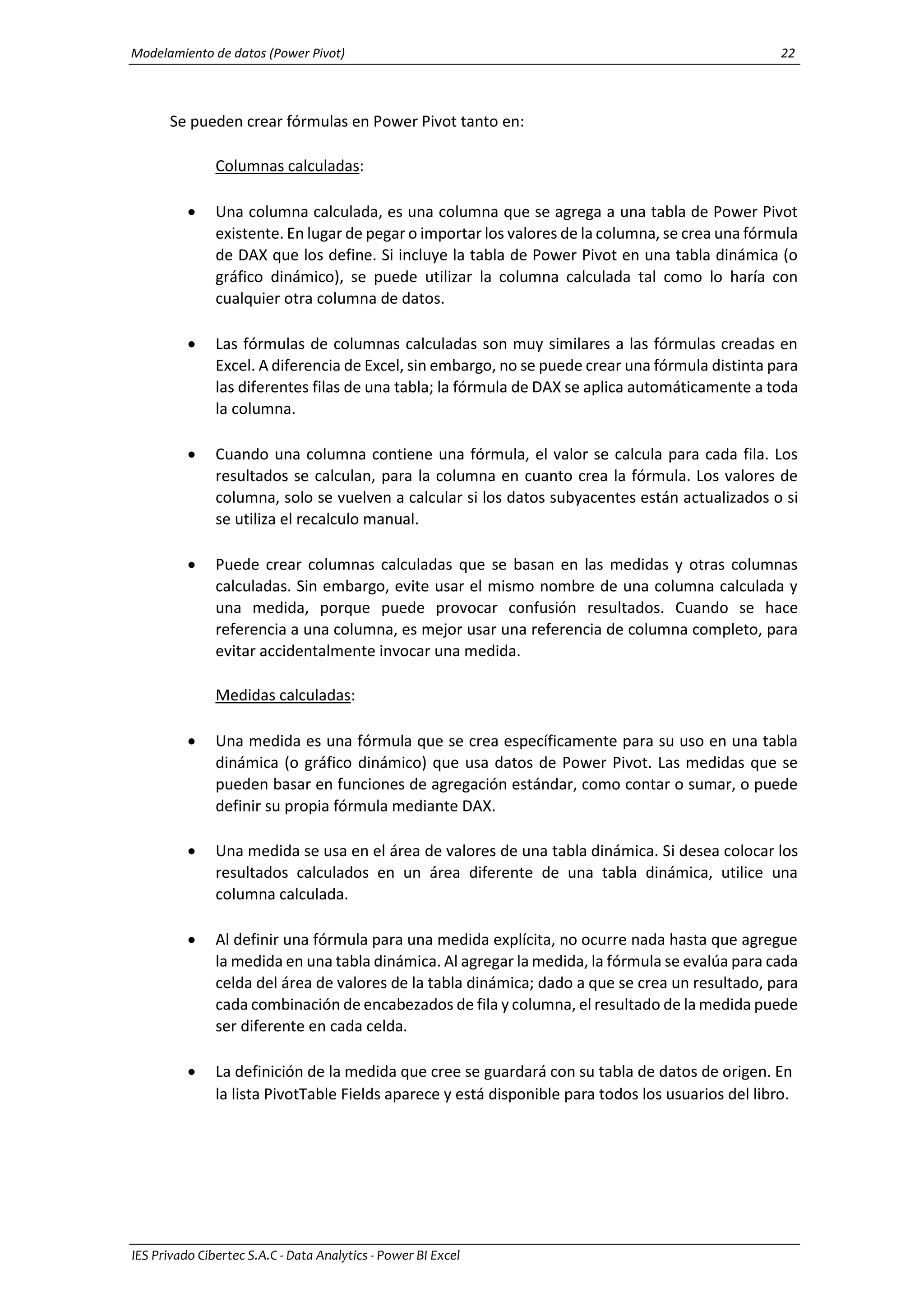Modelamiento de datos (Power Pivot) 22
IES Privado Cibertec S.A.C - Data Analytics - Power BI Excel
Se pueden crear fórmulas en Power Pivot tanto en:
Columnas calculadas:
 Una columna calculada, es una columna que se agrega a una tabla de Power Pivot
existente. En lugar de pegar o importar los valores de la columna, se crea una fórmula
de DAX que los define. Si incluye la tabla de Power Pivot en una tabla dinámica (o
gráfico dinámico), se puede utilizar la columna calculada tal como lo haría con
cualquier otra columna de datos.
 Las fórmulas de columnas calculadas son muy similares a las fórmulas creadas en
Excel. A diferencia de Excel, sin embargo, no se puede crear una fórmula distinta para
las diferentes filas de una tabla; la fórmula de DAX se aplica automáticamente a toda
la columna.
 Cuando una columna contiene una fórmula, el valor se calcula para cada fila. Los
resultados se calculan, para la columna en cuanto crea la fórmula. Los valores de
columna, solo se vuelven a calcular si los datos subyacentes están actualizados o si
se utiliza el recalculo manual.
 Puede crear columnas calculadas que se basan en las medidas y otras columnas
calculadas. Sin embargo, evite usar el mismo nombre de una columna calculada y
una medida, porque puede provocar confusión resultados. Cuando se hace
referencia a una columna, es mejor usar una referencia de columna completo, para
evitar accidentalmente invocar una medida.
Medidas calculadas:
 Una medida es una fórmula que se crea específicamente para su uso en una tabla
dinámica (o gráfico dinámico) que usa datos de Power Pivot. Las medidas que se
pueden basar en funciones de agregación estándar, como contar o sumar, o puede
definir su propia fórmula mediante DAX.
 Una medida se usa en el área de valores de una tabla dinámica. Si desea colocar los
resultados calculados en un área diferente de una tabla dinámica, utilice una
columna calculada.
 Al definir una fórmula para una medida explícita, no ocurre nada hasta que agregue
la medida en una tabla dinámica. Al agregar la medida, la fórmula se evalúa para cada
celda del área de valores de la tabla dinámica; dado a que se crea un resultado, para
cada combinación de encabezados de fila y columna, el resultado de la medida puede
ser diferente en cada celda.
 La definición de la medida que cree se guardará con su tabla de datos de origen. En
la lista PivotTable Fields aparece y está disponible para todos los usuarios del libro.
 