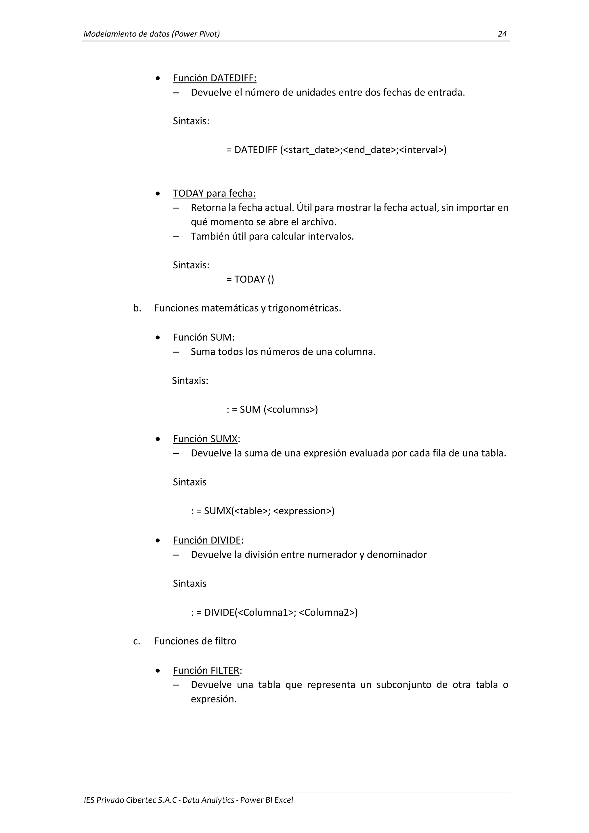 Modelamiento de datos (Power Pivot) 24
IES Privado Cibertec S.A.C - Data Analytics - Power BI Excel
 Función DATEDIFF:
– Devuelve el número de unidades entre dos fechas de entrada.
Sintaxis:
= DATEDIFF (<start_date>;<end_date>;<interval>)
 TODAY para fecha:
– Retorna la fecha actual. Útil para mostrar la fecha actual, sin importar en
qué momento se abre el archivo.
– También útil para calcular intervalos.
Sintaxis:
= TODAY ()
b. Funciones matemáticas y trigonométricas.
 Función SUM:
– Suma todos los números de una columna.
Sintaxis:
: = SUM (<columns>)
 Función SUMX:
– Devuelve la suma de una expresión evaluada por cada fila de una tabla.
Sintaxis
: = SUMX(<table>; <expression>)
 Función DIVIDE:
– Devuelve la división entre numerador y denominador
Sintaxis
: = DIVIDE(<Columna1>; <Columna2>)
c. Funciones de filtro
 Función FILTER:
– Devuelve una tabla que representa un subconjunto de otra tabla o
expresión.
 