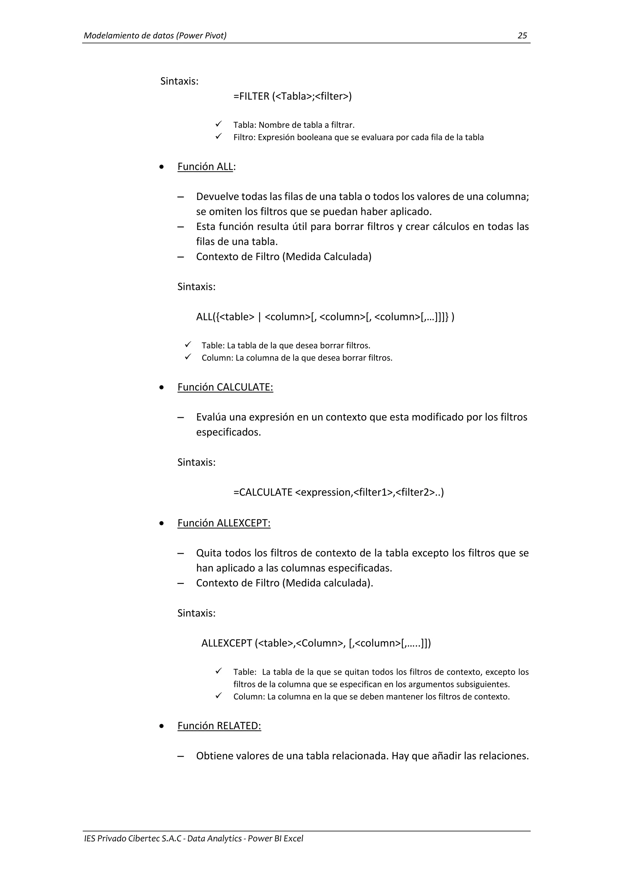 Modelamiento de datos (Power Pivot) 25
IES Privado Cibertec S.A.C - Data Analytics - Power BI Excel
Sintaxis:
=FILTER (<Tabla>;<filter>)
 Tabla: Nombre de tabla a filtrar.
 Filtro: Expresión booleana que se evaluara por cada fila de la tabla
 Función ALL:
– Devuelve todas las filas de una tabla o todos los valores de una columna;
se omiten los filtros que se puedan haber aplicado.
– Esta función resulta útil para borrar filtros y crear cálculos en todas las
filas de una tabla.
– Contexto de Filtro (Medida Calculada)
Sintaxis:
ALL({<table> | <column>[, <column>[, <column>[,…]]]} )
 Table: La tabla de la que desea borrar filtros.
 Column: La columna de la que desea borrar filtros.
 Función CALCULATE:
– Evalúa una expresión en un contexto que esta modificado por los filtros
especificados.
Sintaxis:
=CALCULATE <expression,<filter1>,<filter2>..)
 Función ALLEXCEPT:
– Quita todos los filtros de contexto de la tabla excepto los filtros que se
han aplicado a las columnas especificadas.
– Contexto de Filtro (Medida calculada).
Sintaxis:
ALLEXCEPT (<table>,<Column>, [,<column>[,…..]])
 Table: La tabla de la que se quitan todos los filtros de contexto, excepto los
filtros de la columna que se especifican en los argumentos subsiguientes.
 Column: La columna en la que se deben mantener los filtros de contexto.
 Función RELATED:
– Obtiene valores de una tabla relacionada. Hay que añadir las relaciones.
 