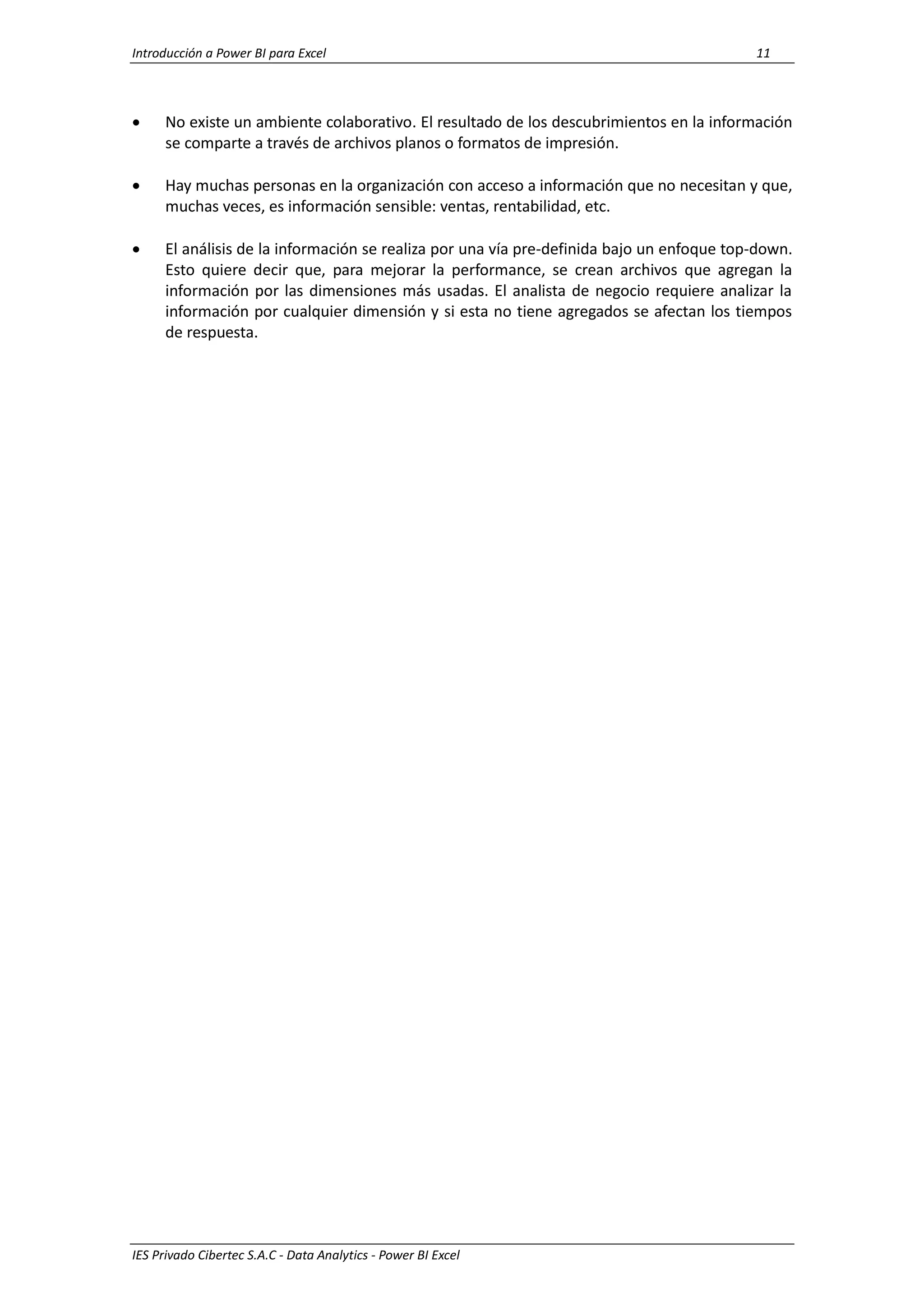 Introducción a Power BI para Excel 11
IES Privado Cibertec S.A.C - Data Analytics - Power BI Excel
 No existe un ambiente colaborativo. El resultado de los descubrimientos en la información
se comparte a través de archivos planos o formatos de impresión.
 Hay muchas personas en la organización con acceso a información que no necesitan y que,
muchas veces, es información sensible: ventas, rentabilidad, etc.
 El análisis de la información se realiza por una vía pre-definida bajo un enfoque top-down.
Esto quiere decir que, para mejorar la performance, se crean archivos que agregan la
información por las dimensiones más usadas. El analista de negocio requiere analizar la
información por cualquier dimensión y si esta no tiene agregados se afectan los tiempos
de respuesta.
 