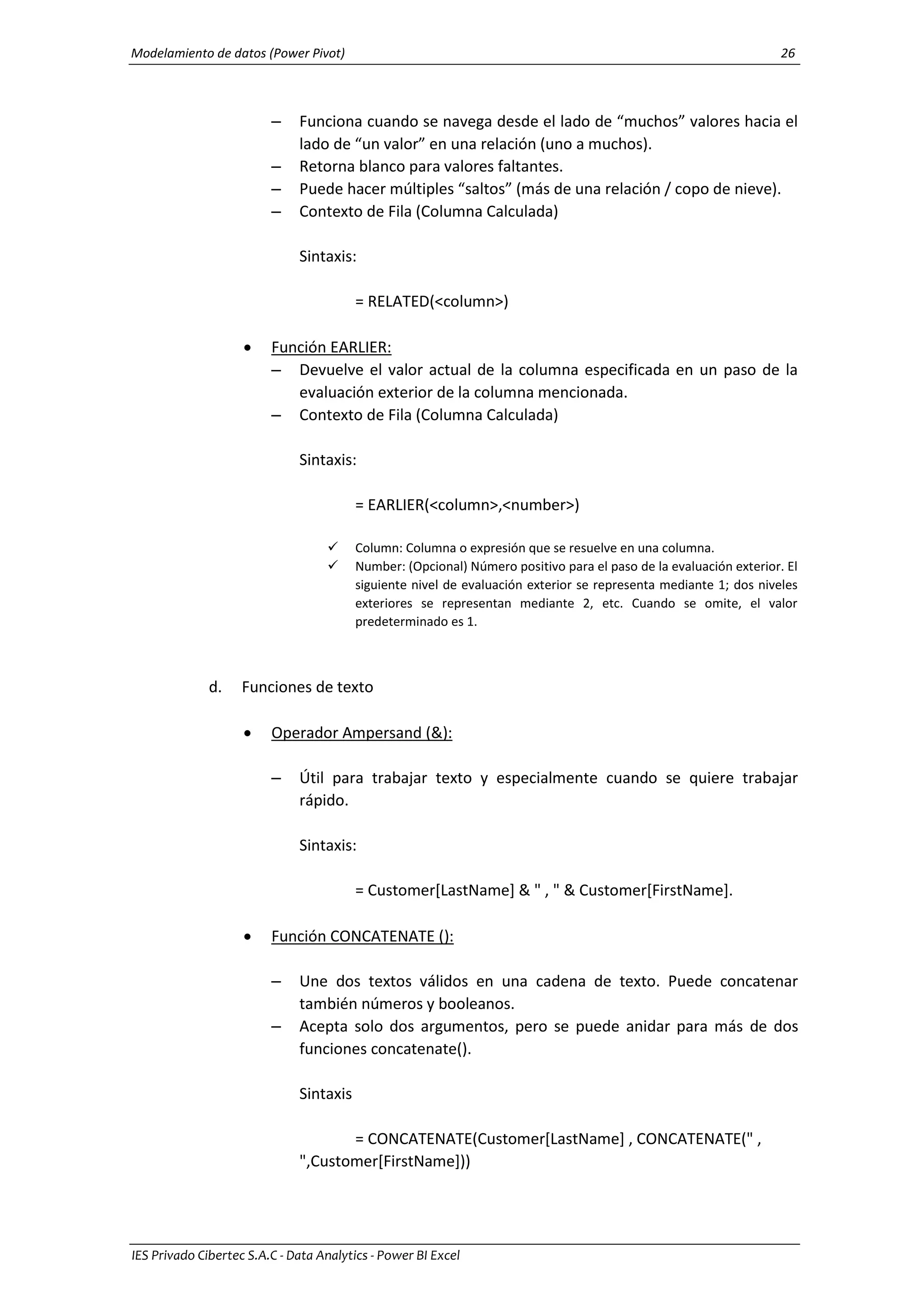 Modelamiento de datos (Power Pivot) 26
IES Privado Cibertec S.A.C - Data Analytics - Power BI Excel
– Funciona cuando se navega desde el lado de “muchos” valores hacia el
lado de “un valor” en una relación (uno a muchos).
– Retorna blanco para valores faltantes.
– Puede hacer múltiples “saltos” (más de una relación / copo de nieve).
– Contexto de Fila (Columna Calculada)
Sintaxis:
= RELATED(<column>)
 Función EARLIER:
– Devuelve el valor actual de la columna especificada en un paso de la
evaluación exterior de la columna mencionada.
– Contexto de Fila (Columna Calculada)
Sintaxis:
= EARLIER(<column>,<number>)
 Column: Columna o expresión que se resuelve en una columna.
 Number: (Opcional) Número positivo para el paso de la evaluación exterior. El
siguiente nivel de evaluación exterior se representa mediante 1; dos niveles
exteriores se representan mediante 2, etc. Cuando se omite, el valor
predeterminado es 1.
d. Funciones de texto
 Operador Ampersand (&):
– Útil para trabajar texto y especialmente cuando se quiere trabajar
rápido.
Sintaxis:
= Customer[LastName] & " , " & Customer[FirstName].
 Función CONCATENATE ():
– Une dos textos válidos en una cadena de texto. Puede concatenar
también números y booleanos.
– Acepta solo dos argumentos, pero se puede anidar para más de dos
funciones concatenate().
Sintaxis
= CONCATENATE(Customer[LastName] , CONCATENATE(" ,
",Customer[FirstName]))
 