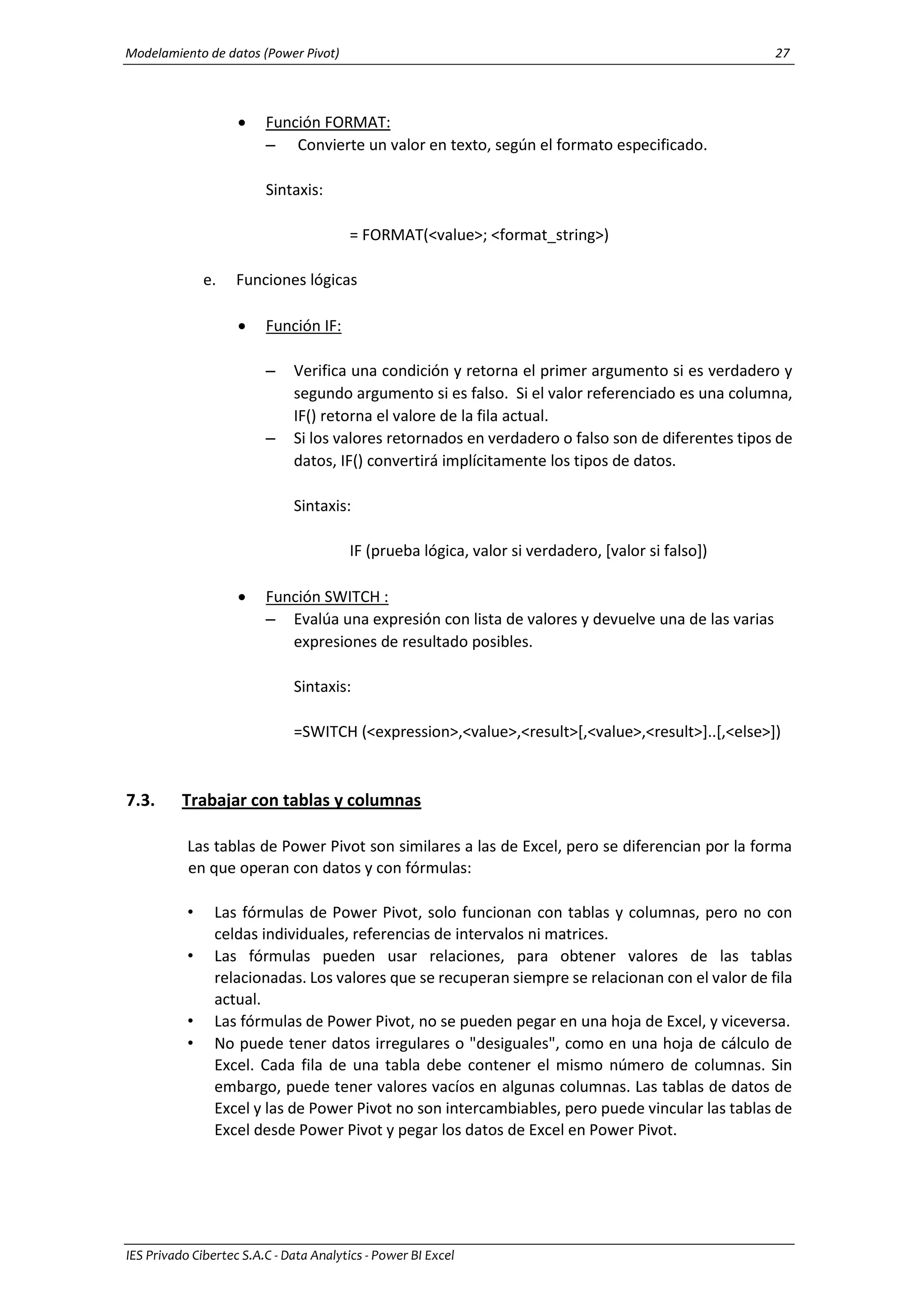 Modelamiento de datos (Power Pivot) 27
IES Privado Cibertec S.A.C - Data Analytics - Power BI Excel
 Función FORMAT:
– Convierte un valor en texto, según el formato especificado.
Sintaxis:
= FORMAT(<value>; <format_string>)
e. Funciones lógicas
 Función IF:
– Verifica una condición y retorna el primer argumento si es verdadero y
segundo argumento si es falso. Si el valor referenciado es una columna,
IF() retorna el valore de la fila actual.
– Si los valores retornados en verdadero o falso son de diferentes tipos de
datos, IF() convertirá implícitamente los tipos de datos.
Sintaxis:
IF (prueba lógica, valor si verdadero, [valor si falso])
 Función SWITCH :
– Evalúa una expresión con lista de valores y devuelve una de las varias
expresiones de resultado posibles.
Sintaxis:
=SWITCH (<expression>,<value>,<result>[,<value>,<result>]..[,<else>])
7.3. Trabajar con tablas y columnas
Las tablas de Power Pivot son similares a las de Excel, pero se diferencian por la forma
en que operan con datos y con fórmulas:
• Las fórmulas de Power Pivot, solo funcionan con tablas y columnas, pero no con
celdas individuales, referencias de intervalos ni matrices.
• Las fórmulas pueden usar relaciones, para obtener valores de las tablas
relacionadas. Los valores que se recuperan siempre se relacionan con el valor de fila
actual.
• Las fórmulas de Power Pivot, no se pueden pegar en una hoja de Excel, y viceversa.
• No puede tener datos irregulares o "desiguales", como en una hoja de cálculo de
Excel. Cada fila de una tabla debe contener el mismo número de columnas. Sin
embargo, puede tener valores vacíos en algunas columnas. Las tablas de datos de
Excel y las de Power Pivot no son intercambiables, pero puede vincular las tablas de
Excel desde Power Pivot y pegar los datos de Excel en Power Pivot.
 