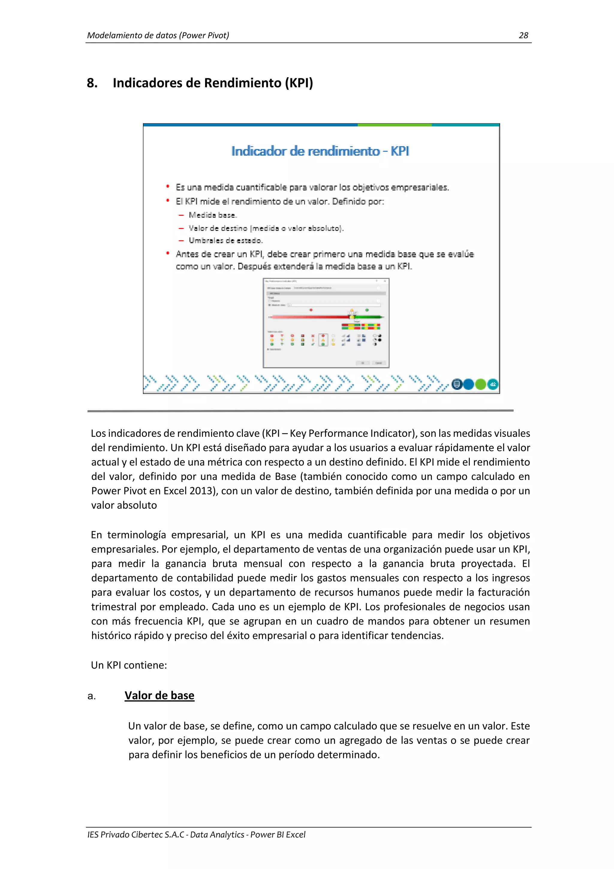 Modelamiento de datos (Power Pivot) 28
IES Privado Cibertec S.A.C - Data Analytics - Power BI Excel
8. Indicadores de Rendimiento (KPI)
Los indicadores de rendimiento clave (KPI – Key Performance Indicator), son las medidas visuales
del rendimiento. Un KPI está diseñado para ayudar a los usuarios a evaluar rápidamente el valor
actual y el estado de una métrica con respecto a un destino definido. El KPI mide el rendimiento
del valor, definido por una medida de Base (también conocido como un campo calculado en
Power Pivot en Excel 2013), con un valor de destino, también definida por una medida o por un
valor absoluto
En terminología empresarial, un KPI es una medida cuantificable para medir los objetivos
empresariales. Por ejemplo, el departamento de ventas de una organización puede usar un KPI,
para medir la ganancia bruta mensual con respecto a la ganancia bruta proyectada. El
departamento de contabilidad puede medir los gastos mensuales con respecto a los ingresos
para evaluar los costos, y un departamento de recursos humanos puede medir la facturación
trimestral por empleado. Cada uno es un ejemplo de KPI. Los profesionales de negocios usan
con más frecuencia KPI, que se agrupan en un cuadro de mandos para obtener un resumen
histórico rápido y preciso del éxito empresarial o para identificar tendencias.
Un KPI contiene:
a. Valor de base
Un valor de base, se define, como un campo calculado que se resuelve en un valor. Este
valor, por ejemplo, se puede crear como un agregado de las ventas o se puede crear
para definir los beneficios de un período determinado.
 