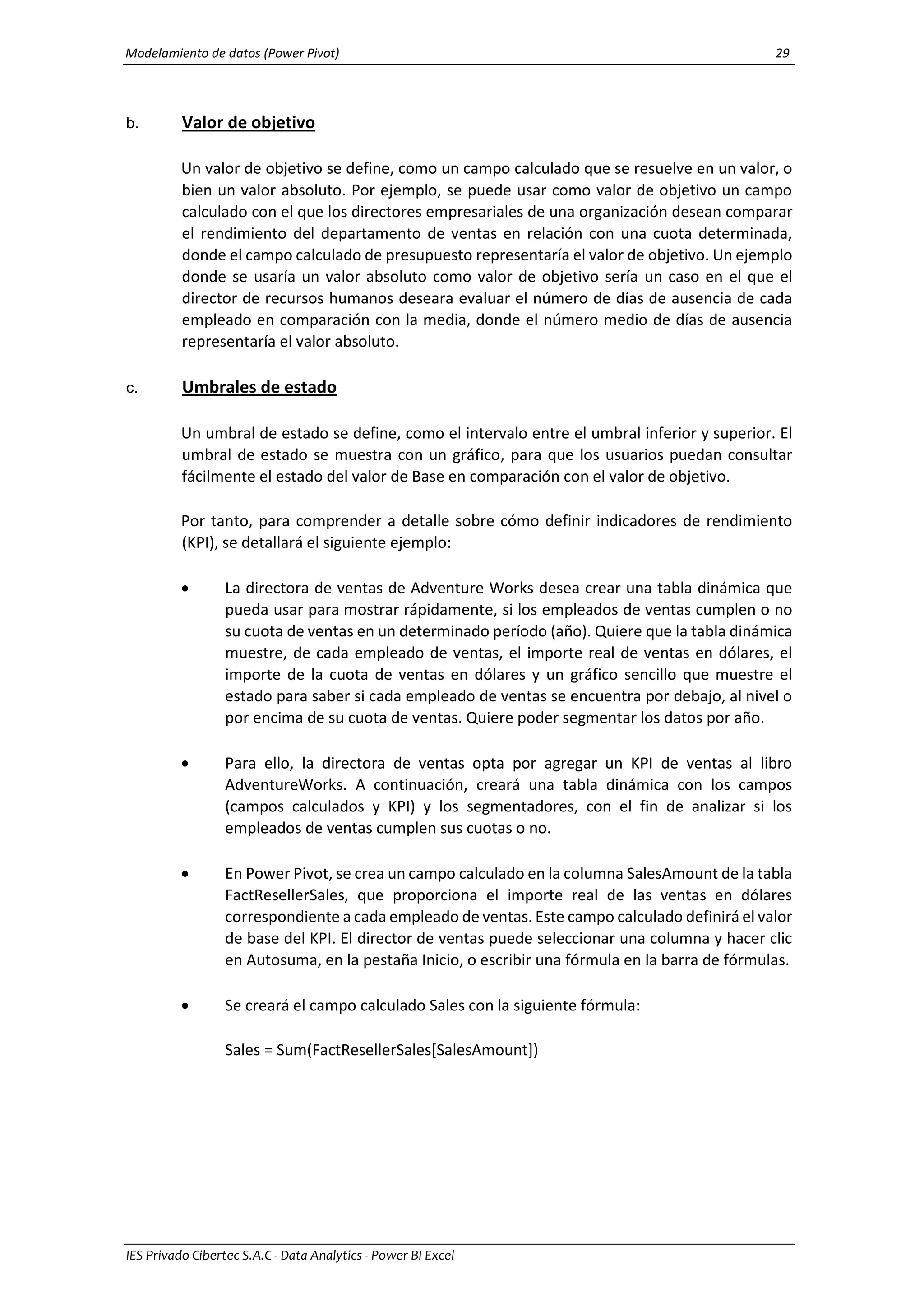 Modelamiento de datos (Power Pivot) 29
IES Privado Cibertec S.A.C - Data Analytics - Power BI Excel
b. Valor de objetivo
Un valor de objetivo se define, como un campo calculado que se resuelve en un valor, o
bien un valor absoluto. Por ejemplo, se puede usar como valor de objetivo un campo
calculado con el que los directores empresariales de una organización desean comparar
el rendimiento del departamento de ventas en relación con una cuota determinada,
donde el campo calculado de presupuesto representaría el valor de objetivo. Un ejemplo
donde se usaría un valor absoluto como valor de objetivo sería un caso en el que el
director de recursos humanos deseara evaluar el número de días de ausencia de cada
empleado en comparación con la media, donde el número medio de días de ausencia
representaría el valor absoluto.
c. Umbrales de estado
Un umbral de estado se define, como el intervalo entre el umbral inferior y superior. El
umbral de estado se muestra con un gráfico, para que los usuarios puedan consultar
fácilmente el estado del valor de Base en comparación con el valor de objetivo.
Por tanto, para comprender a detalle sobre cómo definir indicadores de rendimiento
(KPI), se detallará el siguiente ejemplo:
 La directora de ventas de Adventure Works desea crear una tabla dinámica que
pueda usar para mostrar rápidamente, si los empleados de ventas cumplen o no
su cuota de ventas en un determinado período (año). Quiere que la tabla dinámica
muestre, de cada empleado de ventas, el importe real de ventas en dólares, el
importe de la cuota de ventas en dólares y un gráfico sencillo que muestre el
estado para saber si cada empleado de ventas se encuentra por debajo, al nivel o
por encima de su cuota de ventas. Quiere poder segmentar los datos por año.
 Para ello, la directora de ventas opta por agregar un KPI de ventas al libro
AdventureWorks. A continuación, creará una tabla dinámica con los campos
(campos calculados y KPI) y los segmentadores, con el fin de analizar si los
empleados de ventas cumplen sus cuotas o no.
 En Power Pivot, se crea un campo calculado en la columna SalesAmount de la tabla
FactResellerSales, que proporciona el importe real de las ventas en dólares
correspondiente a cada empleado de ventas. Este campo calculado definirá el valor
de base del KPI. El director de ventas puede seleccionar una columna y hacer clic
en Autosuma, en la pestaña Inicio, o escribir una fórmula en la barra de fórmulas.
 Se creará el campo calculado Sales con la siguiente fórmula:
Sales = Sum(FactResellerSales[SalesAmount])
 
