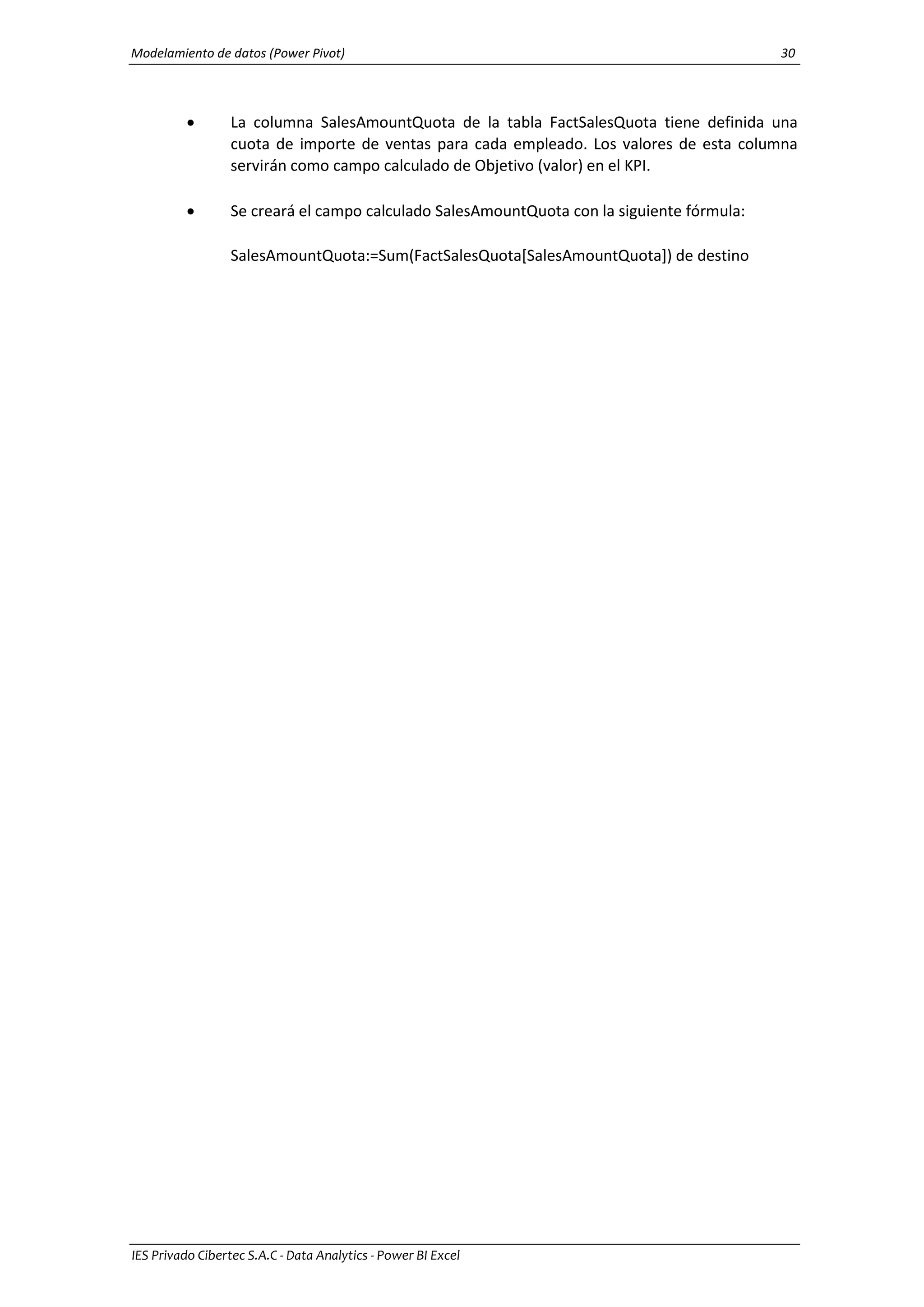 Modelamiento de datos (Power Pivot) 30
IES Privado Cibertec S.A.C - Data Analytics - Power BI Excel
 La columna SalesAmountQuota de la tabla FactSalesQuota tiene definida una
cuota de importe de ventas para cada empleado. Los valores de esta columna
servirán como campo calculado de Objetivo (valor) en el KPI.
 Se creará el campo calculado SalesAmountQuota con la siguiente fórmula:
SalesAmountQuota:=Sum(FactSalesQuota[SalesAmountQuota]) de destino
 