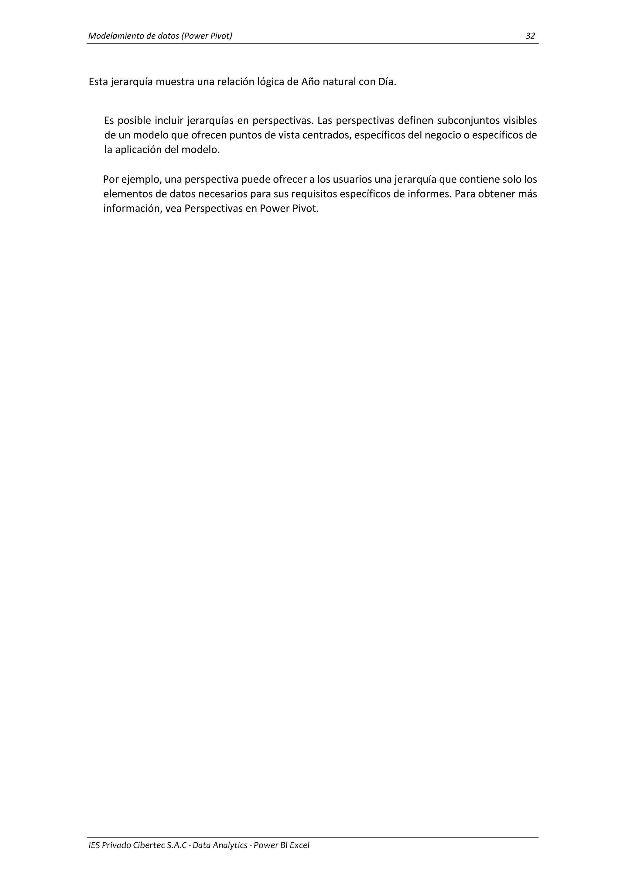 Modelamiento de datos (Power Pivot) 32
IES Privado Cibertec S.A.C - Data Analytics - Power BI Excel
Esta jerarquía muestra una relación lógica de Año natural con Día.
Es posible incluir jerarquías en perspectivas. Las perspectivas definen subconjuntos visibles
de un modelo que ofrecen puntos de vista centrados, específicos del negocio o específicos de
la aplicación del modelo.
Por ejemplo, una perspectiva puede ofrecer a los usuarios una jerarquía que contiene solo los
elementos de datos necesarios para sus requisitos específicos de informes. Para obtener más
información, vea Perspectivas en Power Pivot.
 